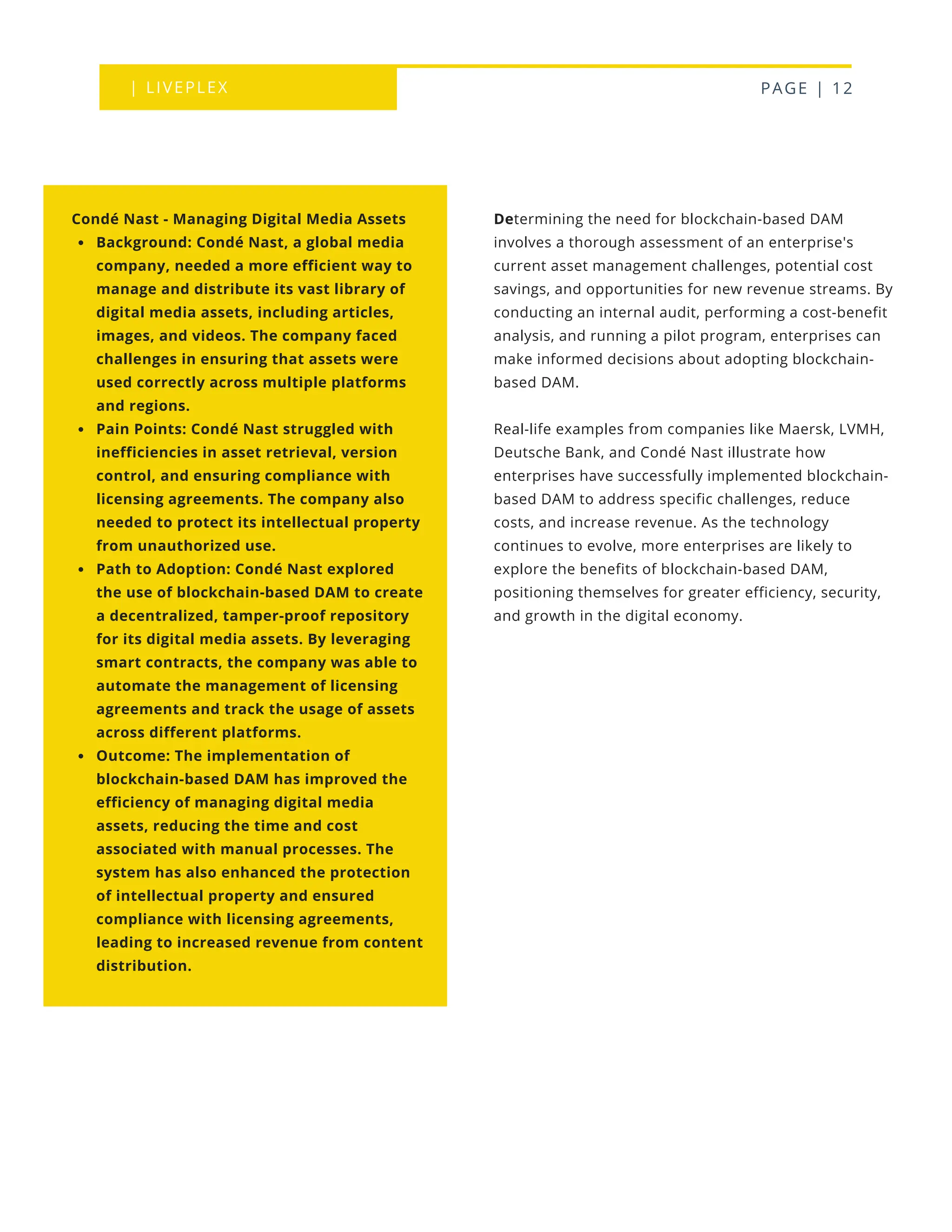 | LIVEPLEX PAGE | 12
Determining the need for blockchain-based DAM
involves a thorough assessment of an enterprise's
current asset management challenges, potential cost
savings, and opportunities for new revenue streams. By
conducting an internal audit, performing a cost-benefit
analysis, and running a pilot program, enterprises can
make informed decisions about adopting blockchain-
based DAM.
Real-life examples from companies like Maersk, LVMH,
Deutsche Bank, and Condé Nast illustrate how
enterprises have successfully implemented blockchain-
based DAM to address specific challenges, reduce
costs, and increase revenue. As the technology
continues to evolve, more enterprises are likely to
explore the benefits of blockchain-based DAM,
positioning themselves for greater efficiency, security,
and growth in the digital economy.
Condé Nast - Managing Digital Media Assets
Background: Condé Nast, a global media
company, needed a more efficient way to
manage and distribute its vast library of
digital media assets, including articles,
images, and videos. The company faced
challenges in ensuring that assets were
used correctly across multiple platforms
and regions.
Pain Points: Condé Nast struggled with
inefficiencies in asset retrieval, version
control, and ensuring compliance with
licensing agreements. The company also
needed to protect its intellectual property
from unauthorized use.
Path to Adoption: Condé Nast explored
the use of blockchain-based DAM to create
a decentralized, tamper-proof repository
for its digital media assets. By leveraging
smart contracts, the company was able to
automate the management of licensing
agreements and track the usage of assets
across different platforms.
Outcome: The implementation of
blockchain-based DAM has improved the
efficiency of managing digital media
assets, reducing the time and cost
associated with manual processes. The
system has also enhanced the protection
of intellectual property and ensured
compliance with licensing agreements,
leading to increased revenue from content
distribution.
 