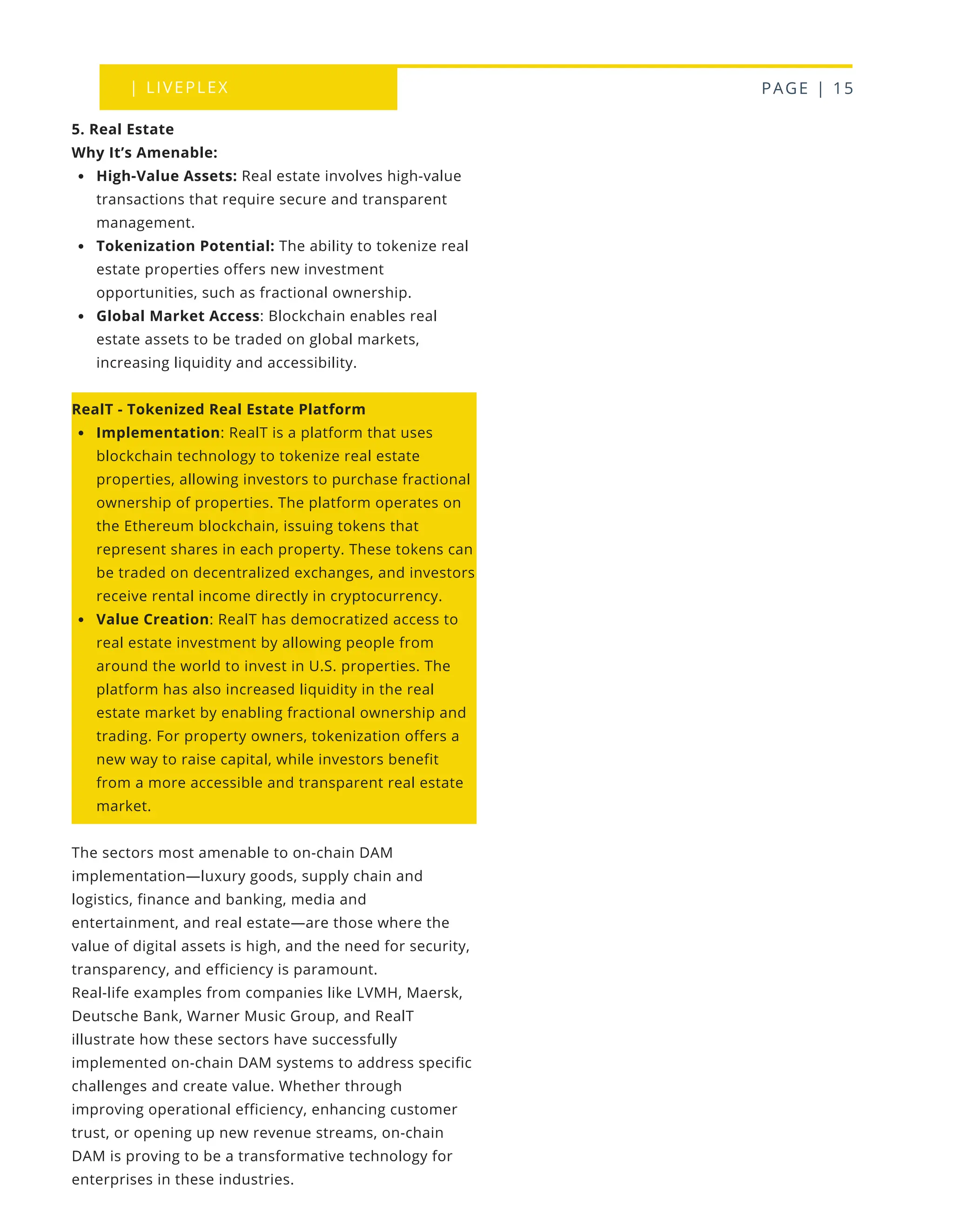 | LIVEPLEX PAGE | 15
Where we are
TODAY
5. Real Estate
Why It’s Amenable:
High-Value Assets: Real estate involves high-value
transactions that require secure and transparent
management.
Tokenization Potential: The ability to tokenize real
estate properties offers new investment
opportunities, such as fractional ownership.
Global Market Access: Blockchain enables real
estate assets to be traded on global markets,
increasing liquidity and accessibility.
RealT - Tokenized Real Estate Platform
Implementation: RealT is a platform that uses
blockchain technology to tokenize real estate
properties, allowing investors to purchase fractional
ownership of properties. The platform operates on
the Ethereum blockchain, issuing tokens that
represent shares in each property. These tokens can
be traded on decentralized exchanges, and investors
receive rental income directly in cryptocurrency.
Value Creation: RealT has democratized access to
real estate investment by allowing people from
around the world to invest in U.S. properties. The
platform has also increased liquidity in the real
estate market by enabling fractional ownership and
trading. For property owners, tokenization offers a
new way to raise capital, while investors benefit
from a more accessible and transparent real estate
market.
The sectors most amenable to on-chain DAM
implementation—luxury goods, supply chain and
logistics, finance and banking, media and
entertainment, and real estate—are those where the
value of digital assets is high, and the need for security,
transparency, and efficiency is paramount.
Real-life examples from companies like LVMH, Maersk,
Deutsche Bank, Warner Music Group, and RealT
illustrate how these sectors have successfully
implemented on-chain DAM systems to address specific
challenges and create value. Whether through
improving operational efficiency, enhancing customer
trust, or opening up new revenue streams, on-chain
DAM is proving to be a transformative technology for
enterprises in these industries.
 