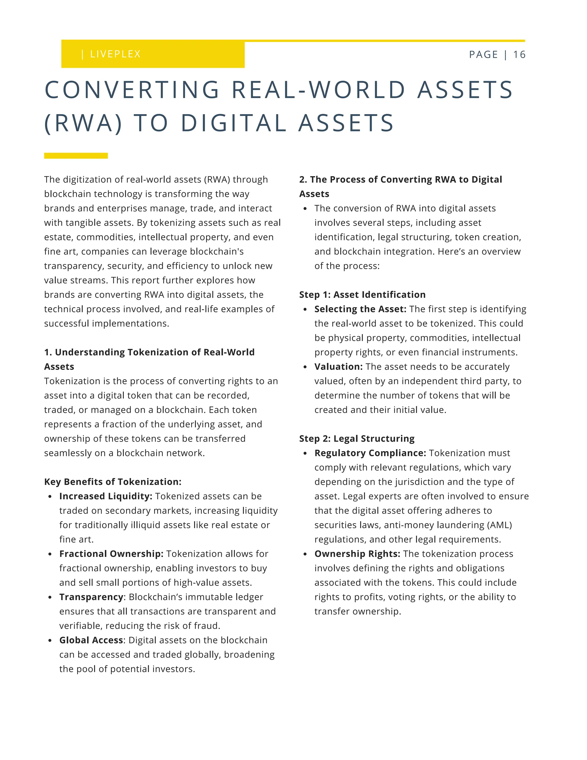 | LIVEPLEX PAGE | 16
Where we are
TODAY
CONVERTING REAL-WORLD ASSETS
(RWA) TO DIGITAL ASSETS
2. The Process of Converting RWA to Digital
Assets
The conversion of RWA into digital assets
involves several steps, including asset
identification, legal structuring, token creation,
and blockchain integration. Here’s an overview
of the process:
Step 1: Asset Identification
Selecting the Asset: The first step is identifying
the real-world asset to be tokenized. This could
be physical property, commodities, intellectual
property rights, or even financial instruments.
Valuation: The asset needs to be accurately
valued, often by an independent third party, to
determine the number of tokens that will be
created and their initial value.
Step 2: Legal Structuring
Regulatory Compliance: Tokenization must
comply with relevant regulations, which vary
depending on the jurisdiction and the type of
asset. Legal experts are often involved to ensure
that the digital asset offering adheres to
securities laws, anti-money laundering (AML)
regulations, and other legal requirements.
Ownership Rights: The tokenization process
involves defining the rights and obligations
associated with the tokens. This could include
rights to profits, voting rights, or the ability to
transfer ownership.
The digitization of real-world assets (RWA) through
blockchain technology is transforming the way
brands and enterprises manage, trade, and interact
with tangible assets. By tokenizing assets such as real
estate, commodities, intellectual property, and even
fine art, companies can leverage blockchain's
transparency, security, and efficiency to unlock new
value streams. This report further explores how
brands are converting RWA into digital assets, the
technical process involved, and real-life examples of
successful implementations.
1. Understanding Tokenization of Real-World
Assets
Tokenization is the process of converting rights to an
asset into a digital token that can be recorded,
traded, or managed on a blockchain. Each token
represents a fraction of the underlying asset, and
ownership of these tokens can be transferred
seamlessly on a blockchain network.
Key Benefits of Tokenization:
Increased Liquidity: Tokenized assets can be
traded on secondary markets, increasing liquidity
for traditionally illiquid assets like real estate or
fine art.
Fractional Ownership: Tokenization allows for
fractional ownership, enabling investors to buy
and sell small portions of high-value assets.
Transparency: Blockchain’s immutable ledger
ensures that all transactions are transparent and
verifiable, reducing the risk of fraud.
Global Access: Digital assets on the blockchain
can be accessed and traded globally, broadening
the pool of potential investors.
 