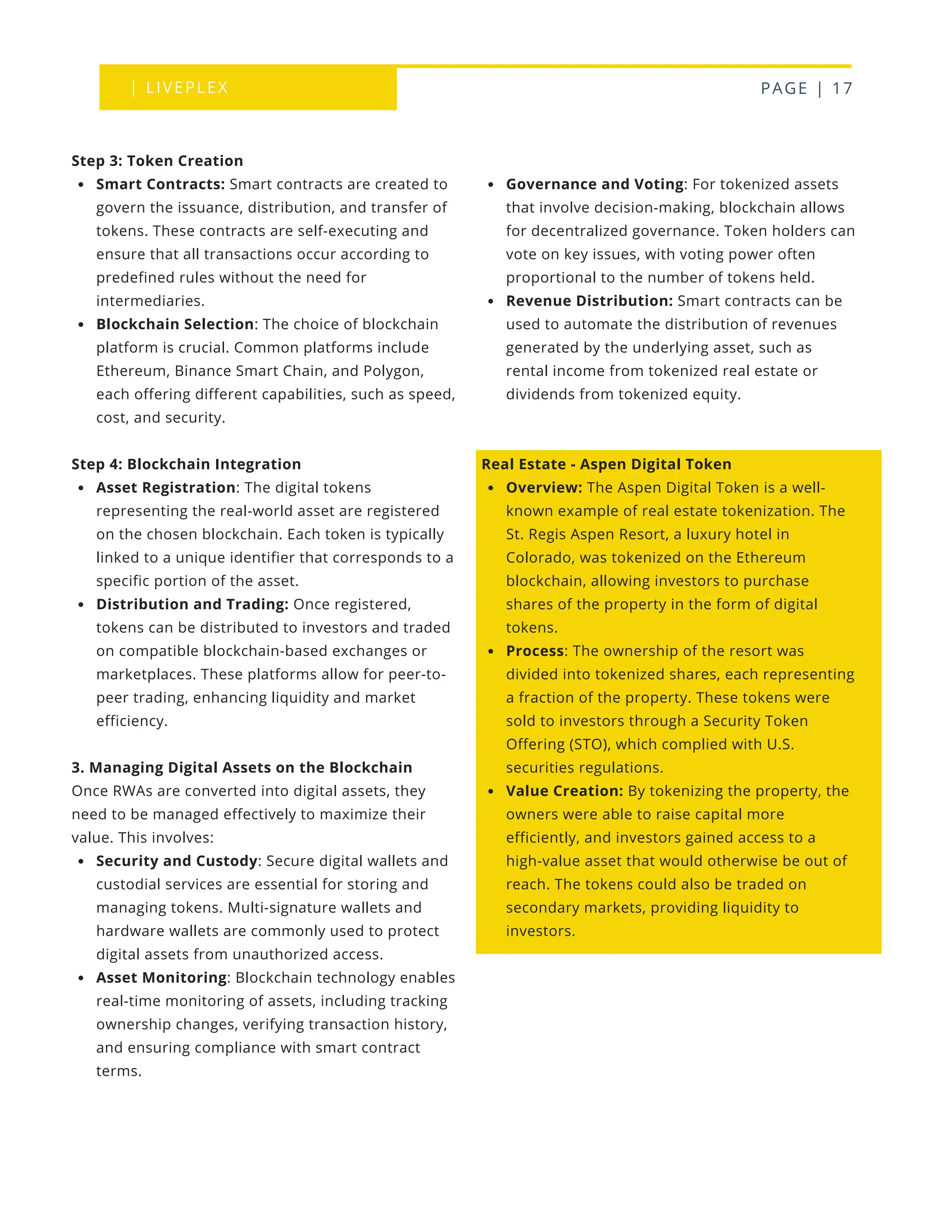 | LIVEPLEX PAGE | 17
Where we are
TODAY
Governance and Voting: For tokenized assets
that involve decision-making, blockchain allows
for decentralized governance. Token holders can
vote on key issues, with voting power often
proportional to the number of tokens held.
Revenue Distribution: Smart contracts can be
used to automate the distribution of revenues
generated by the underlying asset, such as
rental income from tokenized real estate or
dividends from tokenized equity.
Real Estate - Aspen Digital Token
Overview: The Aspen Digital Token is a well-
known example of real estate tokenization. The
St. Regis Aspen Resort, a luxury hotel in
Colorado, was tokenized on the Ethereum
blockchain, allowing investors to purchase
shares of the property in the form of digital
tokens.
Process: The ownership of the resort was
divided into tokenized shares, each representing
a fraction of the property. These tokens were
sold to investors through a Security Token
Offering (STO), which complied with U.S.
securities regulations.
Value Creation: By tokenizing the property, the
owners were able to raise capital more
efficiently, and investors gained access to a
high-value asset that would otherwise be out of
reach. The tokens could also be traded on
secondary markets, providing liquidity to
investors.
Step 3: Token Creation
Smart Contracts: Smart contracts are created to
govern the issuance, distribution, and transfer of
tokens. These contracts are self-executing and
ensure that all transactions occur according to
predefined rules without the need for
intermediaries.
Blockchain Selection: The choice of blockchain
platform is crucial. Common platforms include
Ethereum, Binance Smart Chain, and Polygon,
each offering different capabilities, such as speed,
cost, and security.
Step 4: Blockchain Integration
Asset Registration: The digital tokens
representing the real-world asset are registered
on the chosen blockchain. Each token is typically
linked to a unique identifier that corresponds to a
specific portion of the asset.
Distribution and Trading: Once registered,
tokens can be distributed to investors and traded
on compatible blockchain-based exchanges or
marketplaces. These platforms allow for peer-to-
peer trading, enhancing liquidity and market
efficiency.
3. Managing Digital Assets on the Blockchain
Once RWAs are converted into digital assets, they
need to be managed effectively to maximize their
value. This involves:
Security and Custody: Secure digital wallets and
custodial services are essential for storing and
managing tokens. Multi-signature wallets and
hardware wallets are commonly used to protect
digital assets from unauthorized access.
Asset Monitoring: Blockchain technology enables
real-time monitoring of assets, including tracking
ownership changes, verifying transaction history,
and ensuring compliance with smart contract
terms.
 
