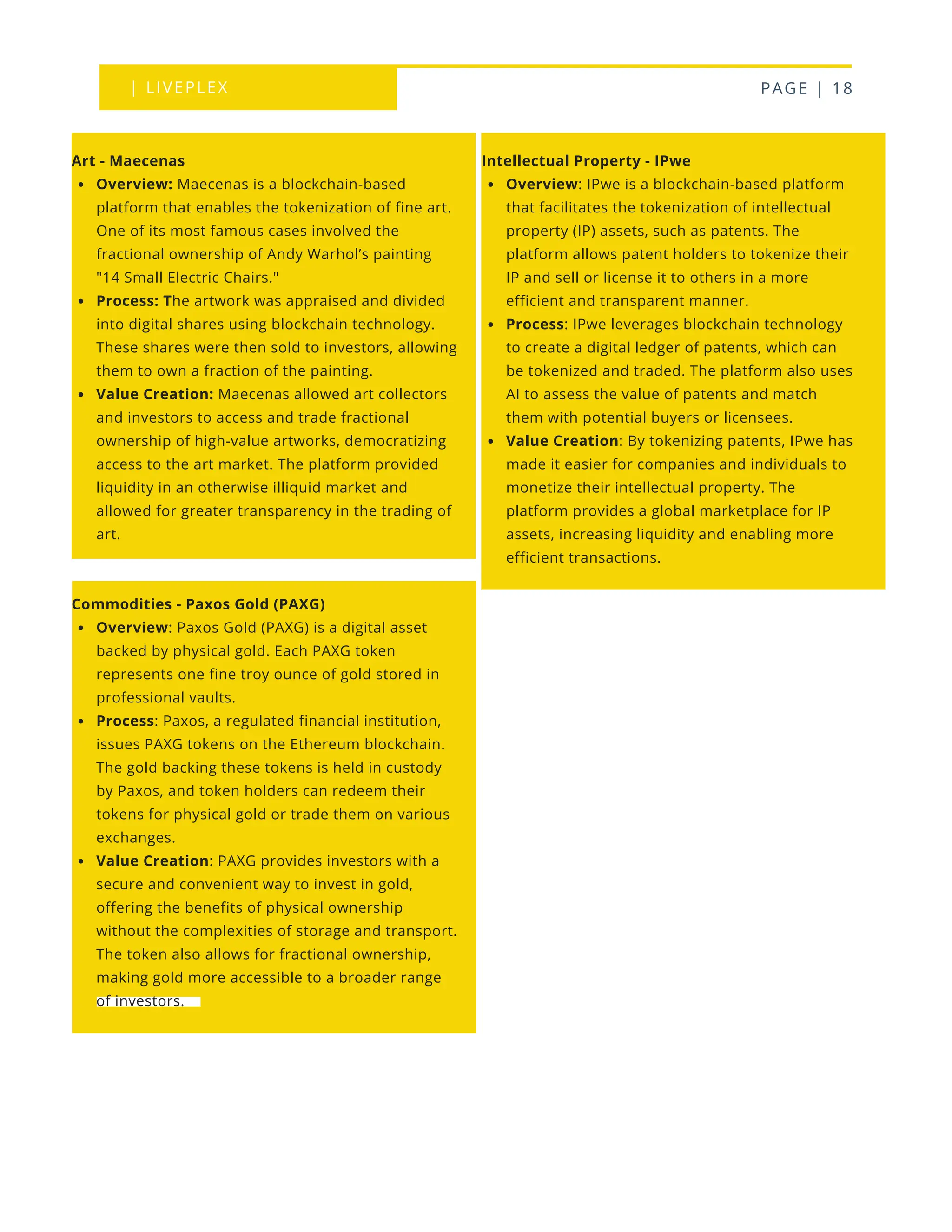 | LIVEPLEX PAGE | 18
Intellectual Property - IPwe
Overview: IPwe is a blockchain-based platform
that facilitates the tokenization of intellectual
property (IP) assets, such as patents. The
platform allows patent holders to tokenize their
IP and sell or license it to others in a more
efficient and transparent manner.
Process: IPwe leverages blockchain technology
to create a digital ledger of patents, which can
be tokenized and traded. The platform also uses
AI to assess the value of patents and match
them with potential buyers or licensees.
Value Creation: By tokenizing patents, IPwe has
made it easier for companies and individuals to
monetize their intellectual property. The
platform provides a global marketplace for IP
assets, increasing liquidity and enabling more
efficient transactions.
Art - Maecenas
Overview: Maecenas is a blockchain-based
platform that enables the tokenization of fine art.
One of its most famous cases involved the
fractional ownership of Andy Warhol’s painting
"14 Small Electric Chairs."
Process: The artwork was appraised and divided
into digital shares using blockchain technology.
These shares were then sold to investors, allowing
them to own a fraction of the painting.
Value Creation: Maecenas allowed art collectors
and investors to access and trade fractional
ownership of high-value artworks, democratizing
access to the art market. The platform provided
liquidity in an otherwise illiquid market and
allowed for greater transparency in the trading of
art.
Commodities - Paxos Gold (PAXG)
Overview: Paxos Gold (PAXG) is a digital asset
backed by physical gold. Each PAXG token
represents one fine troy ounce of gold stored in
professional vaults.
Process: Paxos, a regulated financial institution,
issues PAXG tokens on the Ethereum blockchain.
The gold backing these tokens is held in custody
by Paxos, and token holders can redeem their
tokens for physical gold or trade them on various
exchanges.
Value Creation: PAXG provides investors with a
secure and convenient way to invest in gold,
offering the benefits of physical ownership
without the complexities of storage and transport.
The token also allows for fractional ownership,
making gold more accessible to a broader range
of investors.
 