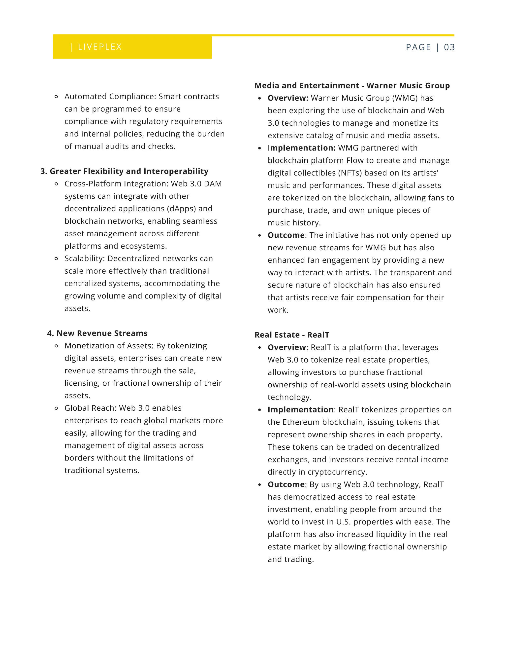 | LIVEPLEX PAGE | 03
Where we are
TODAY
Media and Entertainment - Warner Music Group
Overview: Warner Music Group (WMG) has
been exploring the use of blockchain and Web
3.0 technologies to manage and monetize its
extensive catalog of music and media assets.
Implementation: WMG partnered with
blockchain platform Flow to create and manage
digital collectibles (NFTs) based on its artists’
music and performances. These digital assets
are tokenized on the blockchain, allowing fans to
purchase, trade, and own unique pieces of
music history.
Outcome: The initiative has not only opened up
new revenue streams for WMG but has also
enhanced fan engagement by providing a new
way to interact with artists. The transparent and
secure nature of blockchain has also ensured
that artists receive fair compensation for their
work.
Real Estate - RealT
Overview: RealT is a platform that leverages
Web 3.0 to tokenize real estate properties,
allowing investors to purchase fractional
ownership of real-world assets using blockchain
technology.
Implementation: RealT tokenizes properties on
the Ethereum blockchain, issuing tokens that
represent ownership shares in each property.
These tokens can be traded on decentralized
exchanges, and investors receive rental income
directly in cryptocurrency.
Outcome: By using Web 3.0 technology, RealT
has democratized access to real estate
investment, enabling people from around the
world to invest in U.S. properties with ease. The
platform has also increased liquidity in the real
estate market by allowing fractional ownership
and trading.
Automated Compliance: Smart contracts
can be programmed to ensure
compliance with regulatory requirements
and internal policies, reducing the burden
of manual audits and checks.
3. Greater Flexibility and Interoperability
Cross-Platform Integration: Web 3.0 DAM
systems can integrate with other
decentralized applications (dApps) and
blockchain networks, enabling seamless
asset management across different
platforms and ecosystems.
Scalability: Decentralized networks can
scale more effectively than traditional
centralized systems, accommodating the
growing volume and complexity of digital
assets.
4. New Revenue Streams
Monetization of Assets: By tokenizing
digital assets, enterprises can create new
revenue streams through the sale,
licensing, or fractional ownership of their
assets.
Global Reach: Web 3.0 enables
enterprises to reach global markets more
easily, allowing for the trading and
management of digital assets across
borders without the limitations of
traditional systems.
 
