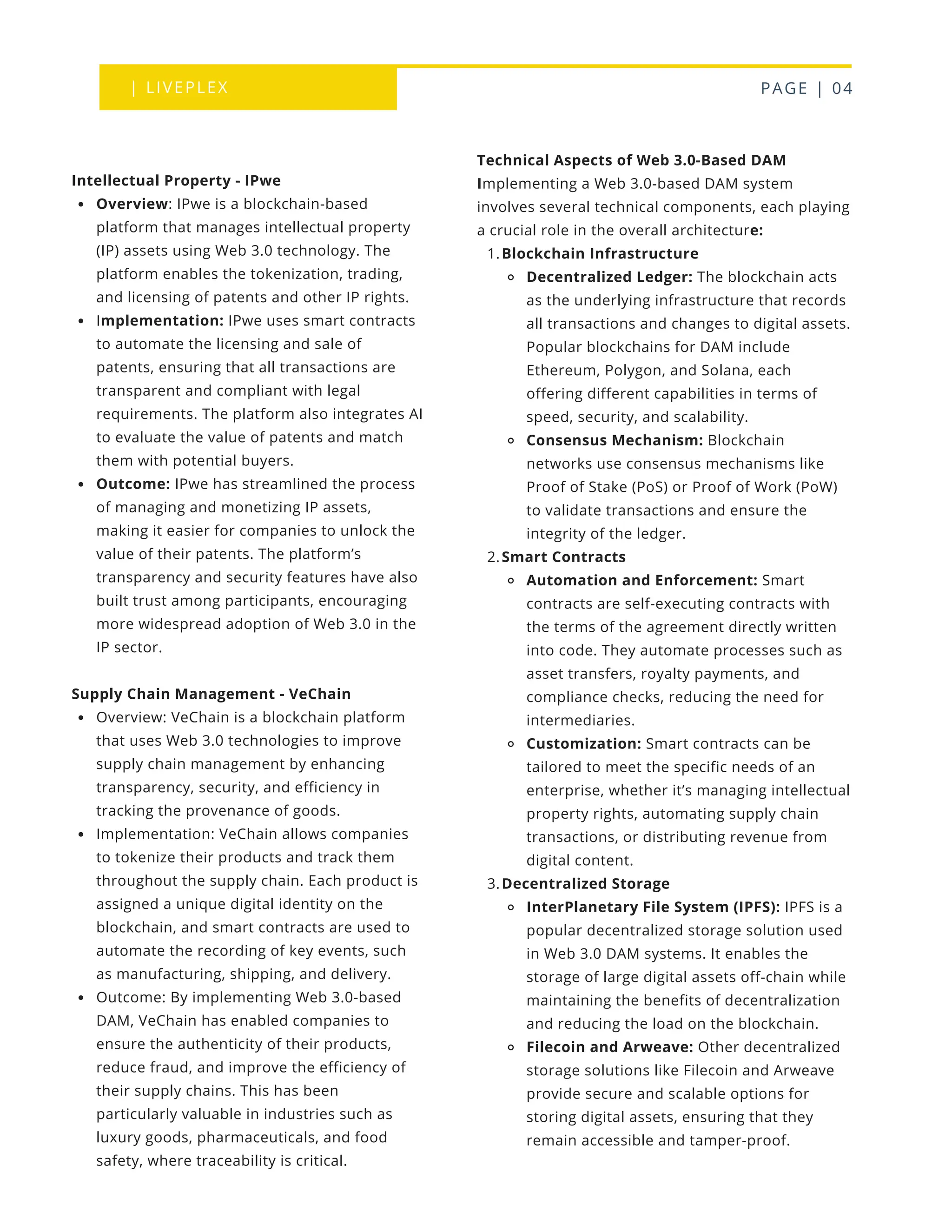 | LIVEPLEX PAGE | 04
Where we are
TODAY
Technical Aspects of Web 3.0-Based DAM
Implementing a Web 3.0-based DAM system
involves several technical components, each playing
a crucial role in the overall architecture:
Blockchain Infrastructure
1.
Decentralized Ledger: The blockchain acts
as the underlying infrastructure that records
all transactions and changes to digital assets.
Popular blockchains for DAM include
Ethereum, Polygon, and Solana, each
offering different capabilities in terms of
speed, security, and scalability.
Consensus Mechanism: Blockchain
networks use consensus mechanisms like
Proof of Stake (PoS) or Proof of Work (PoW)
to validate transactions and ensure the
integrity of the ledger.
Smart Contracts
2.
Automation and Enforcement: Smart
contracts are self-executing contracts with
the terms of the agreement directly written
into code. They automate processes such as
asset transfers, royalty payments, and
compliance checks, reducing the need for
intermediaries.
Customization: Smart contracts can be
tailored to meet the specific needs of an
enterprise, whether it’s managing intellectual
property rights, automating supply chain
transactions, or distributing revenue from
digital content.
Decentralized Storage
3.
InterPlanetary File System (IPFS): IPFS is a
popular decentralized storage solution used
in Web 3.0 DAM systems. It enables the
storage of large digital assets off-chain while
maintaining the benefits of decentralization
and reducing the load on the blockchain.
Filecoin and Arweave: Other decentralized
storage solutions like Filecoin and Arweave
provide secure and scalable options for
storing digital assets, ensuring that they
remain accessible and tamper-proof.
Intellectual Property - IPwe
Overview: IPwe is a blockchain-based
platform that manages intellectual property
(IP) assets using Web 3.0 technology. The
platform enables the tokenization, trading,
and licensing of patents and other IP rights.
Implementation: IPwe uses smart contracts
to automate the licensing and sale of
patents, ensuring that all transactions are
transparent and compliant with legal
requirements. The platform also integrates AI
to evaluate the value of patents and match
them with potential buyers.
Outcome: IPwe has streamlined the process
of managing and monetizing IP assets,
making it easier for companies to unlock the
value of their patents. The platform’s
transparency and security features have also
built trust among participants, encouraging
more widespread adoption of Web 3.0 in the
IP sector.
Supply Chain Management - VeChain
Overview: VeChain is a blockchain platform
that uses Web 3.0 technologies to improve
supply chain management by enhancing
transparency, security, and efficiency in
tracking the provenance of goods.
Implementation: VeChain allows companies
to tokenize their products and track them
throughout the supply chain. Each product is
assigned a unique digital identity on the
blockchain, and smart contracts are used to
automate the recording of key events, such
as manufacturing, shipping, and delivery.
Outcome: By implementing Web 3.0-based
DAM, VeChain has enabled companies to
ensure the authenticity of their products,
reduce fraud, and improve the efficiency of
their supply chains. This has been
particularly valuable in industries such as
luxury goods, pharmaceuticals, and food
safety, where traceability is critical.
 