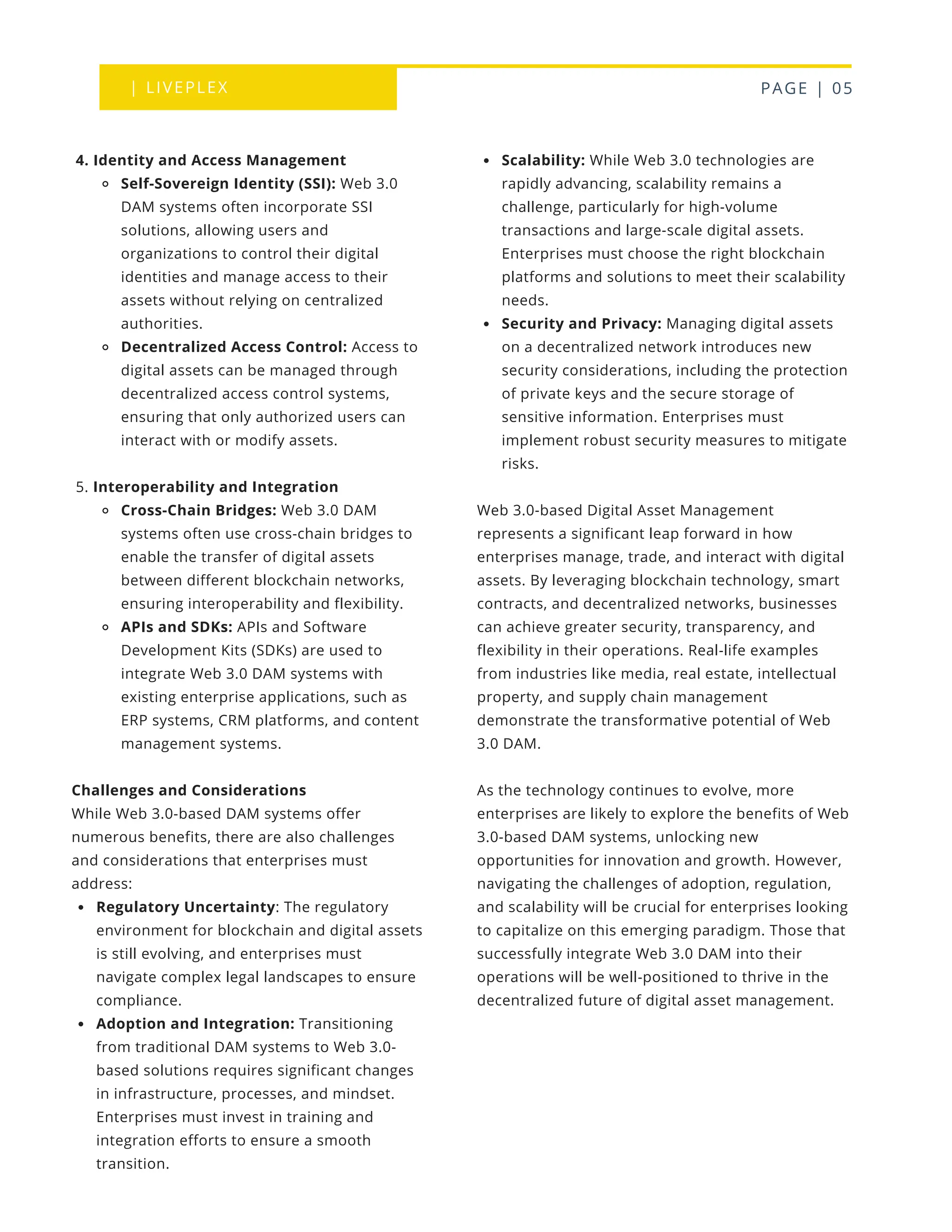 | LIVEPLEX PAGE | 05
Where we are
TODAY
Scalability: While Web 3.0 technologies are
rapidly advancing, scalability remains a
challenge, particularly for high-volume
transactions and large-scale digital assets.
Enterprises must choose the right blockchain
platforms and solutions to meet their scalability
needs.
Security and Privacy: Managing digital assets
on a decentralized network introduces new
security considerations, including the protection
of private keys and the secure storage of
sensitive information. Enterprises must
implement robust security measures to mitigate
risks.
Web 3.0-based Digital Asset Management
represents a significant leap forward in how
enterprises manage, trade, and interact with digital
assets. By leveraging blockchain technology, smart
contracts, and decentralized networks, businesses
can achieve greater security, transparency, and
flexibility in their operations. Real-life examples
from industries like media, real estate, intellectual
property, and supply chain management
demonstrate the transformative potential of Web
3.0 DAM.
As the technology continues to evolve, more
enterprises are likely to explore the benefits of Web
3.0-based DAM systems, unlocking new
opportunities for innovation and growth. However,
navigating the challenges of adoption, regulation,
and scalability will be crucial for enterprises looking
to capitalize on this emerging paradigm. Those that
successfully integrate Web 3.0 DAM into their
operations will be well-positioned to thrive in the
decentralized future of digital asset management.
4. Identity and Access Management
Self-Sovereign Identity (SSI): Web 3.0
DAM systems often incorporate SSI
solutions, allowing users and
organizations to control their digital
identities and manage access to their
assets without relying on centralized
authorities.
Decentralized Access Control: Access to
digital assets can be managed through
decentralized access control systems,
ensuring that only authorized users can
interact with or modify assets.
5. Interoperability and Integration
Cross-Chain Bridges: Web 3.0 DAM
systems often use cross-chain bridges to
enable the transfer of digital assets
between different blockchain networks,
ensuring interoperability and flexibility.
APIs and SDKs: APIs and Software
Development Kits (SDKs) are used to
integrate Web 3.0 DAM systems with
existing enterprise applications, such as
ERP systems, CRM platforms, and content
management systems.
Challenges and Considerations
While Web 3.0-based DAM systems offer
numerous benefits, there are also challenges
and considerations that enterprises must
address:
Regulatory Uncertainty: The regulatory
environment for blockchain and digital assets
is still evolving, and enterprises must
navigate complex legal landscapes to ensure
compliance.
Adoption and Integration: Transitioning
from traditional DAM systems to Web 3.0-
based solutions requires significant changes
in infrastructure, processes, and mindset.
Enterprises must invest in training and
integration efforts to ensure a smooth
transition.
 