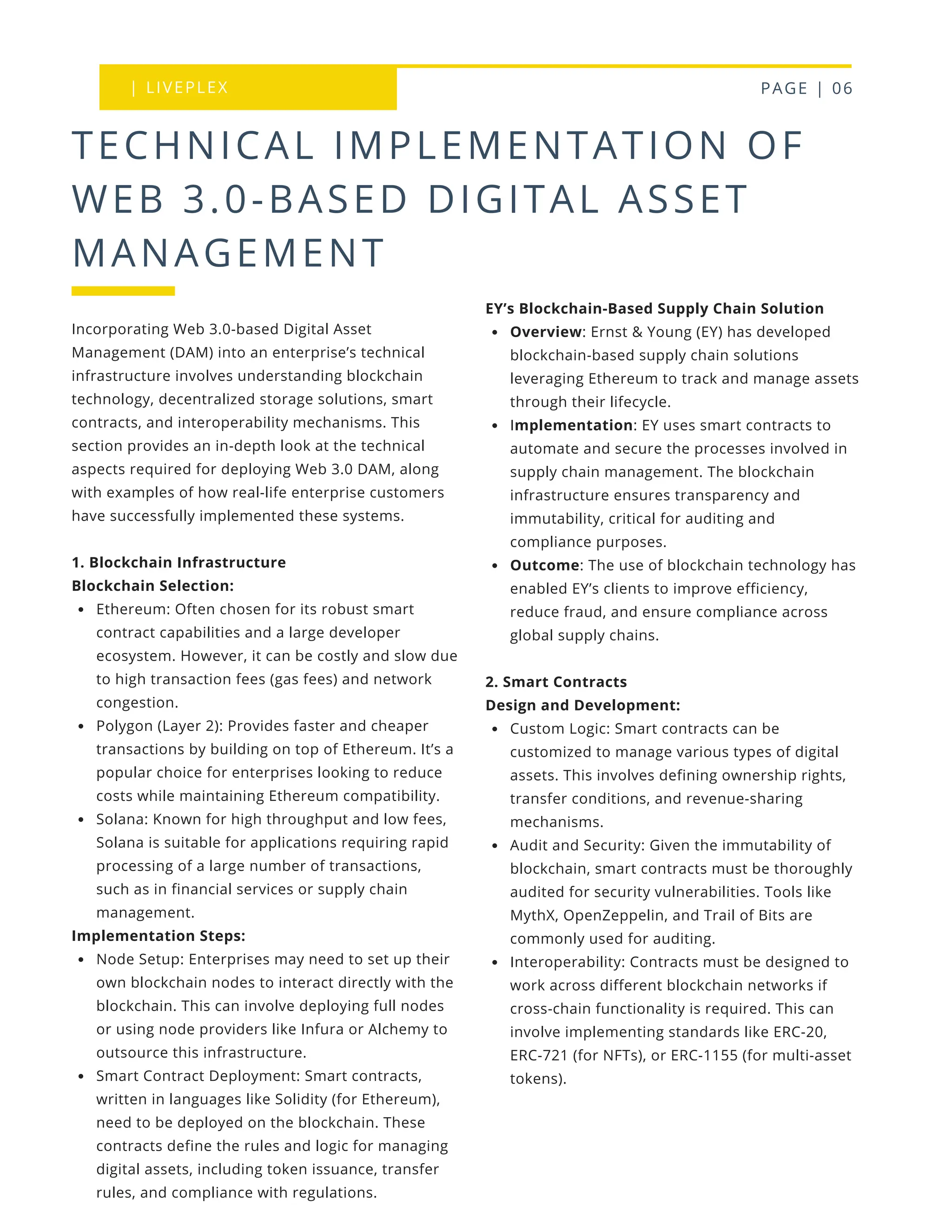 | LIVEPLEX PAGE | 06
Where we are
TODAY
TECHNICAL IMPLEMENTATION OF
WEB 3.0-BASED DIGITAL ASSET
MANAGEMENT
EY’s Blockchain-Based Supply Chain Solution
Overview: Ernst & Young (EY) has developed
blockchain-based supply chain solutions
leveraging Ethereum to track and manage assets
through their lifecycle.
Implementation: EY uses smart contracts to
automate and secure the processes involved in
supply chain management. The blockchain
infrastructure ensures transparency and
immutability, critical for auditing and
compliance purposes.
Outcome: The use of blockchain technology has
enabled EY’s clients to improve efficiency,
reduce fraud, and ensure compliance across
global supply chains.
2. Smart Contracts
Design and Development:
Custom Logic: Smart contracts can be
customized to manage various types of digital
assets. This involves defining ownership rights,
transfer conditions, and revenue-sharing
mechanisms.
Audit and Security: Given the immutability of
blockchain, smart contracts must be thoroughly
audited for security vulnerabilities. Tools like
MythX, OpenZeppelin, and Trail of Bits are
commonly used for auditing.
Interoperability: Contracts must be designed to
work across different blockchain networks if
cross-chain functionality is required. This can
involve implementing standards like ERC-20,
ERC-721 (for NFTs), or ERC-1155 (for multi-asset
tokens).
Incorporating Web 3.0-based Digital Asset
Management (DAM) into an enterprise’s technical
infrastructure involves understanding blockchain
technology, decentralized storage solutions, smart
contracts, and interoperability mechanisms. This
section provides an in-depth look at the technical
aspects required for deploying Web 3.0 DAM, along
with examples of how real-life enterprise customers
have successfully implemented these systems.
1. Blockchain Infrastructure
Blockchain Selection:
Ethereum: Often chosen for its robust smart
contract capabilities and a large developer
ecosystem. However, it can be costly and slow due
to high transaction fees (gas fees) and network
congestion.
Polygon (Layer 2): Provides faster and cheaper
transactions by building on top of Ethereum. It’s a
popular choice for enterprises looking to reduce
costs while maintaining Ethereum compatibility.
Solana: Known for high throughput and low fees,
Solana is suitable for applications requiring rapid
processing of a large number of transactions,
such as in financial services or supply chain
management.
Implementation Steps:
Node Setup: Enterprises may need to set up their
own blockchain nodes to interact directly with the
blockchain. This can involve deploying full nodes
or using node providers like Infura or Alchemy to
outsource this infrastructure.
Smart Contract Deployment: Smart contracts,
written in languages like Solidity (for Ethereum),
need to be deployed on the blockchain. These
contracts define the rules and logic for managing
digital assets, including token issuance, transfer
rules, and compliance with regulations.
 