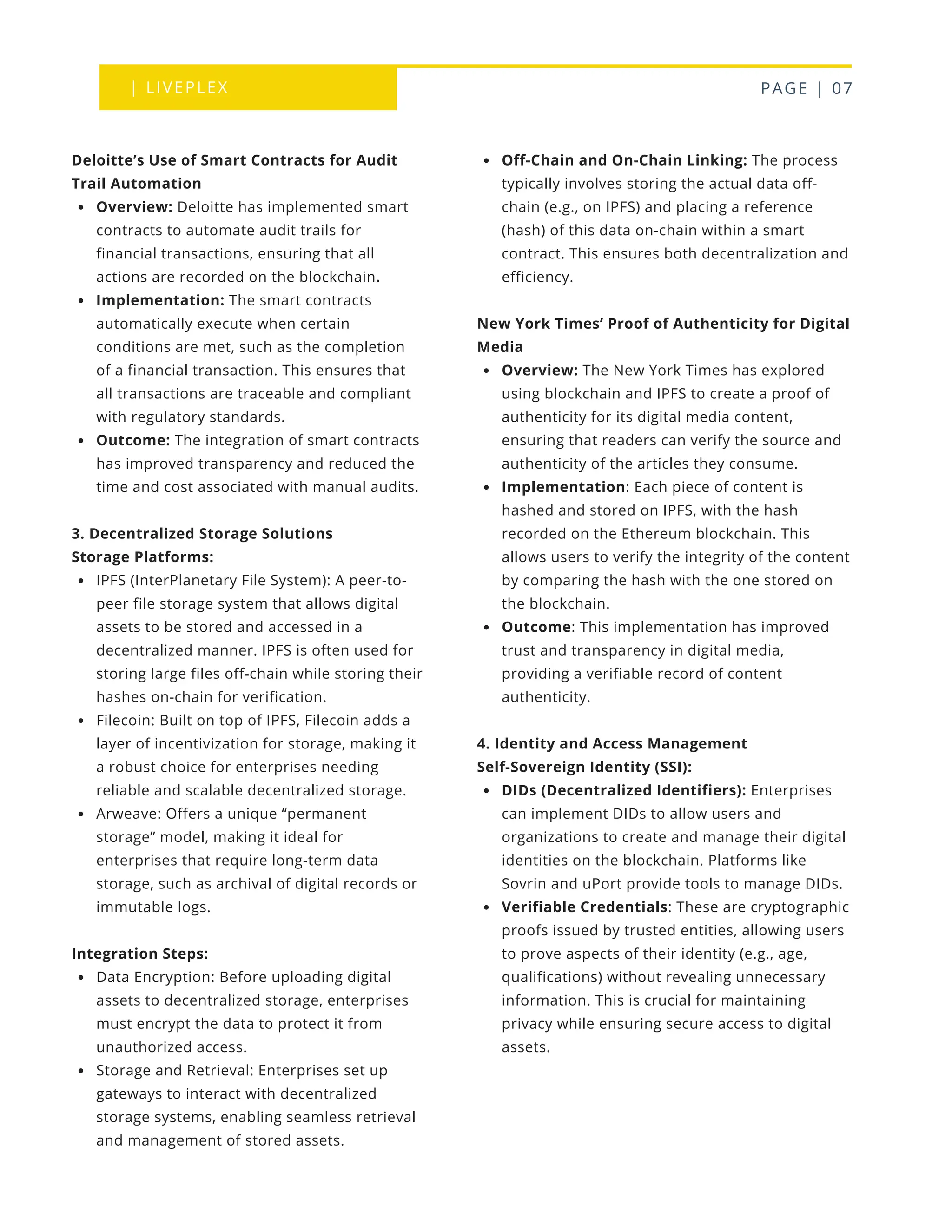 | LIVEPLEX PAGE | 07
Where we are
TODAY
Off-Chain and On-Chain Linking: The process
typically involves storing the actual data off-
chain (e.g., on IPFS) and placing a reference
(hash) of this data on-chain within a smart
contract. This ensures both decentralization and
efficiency.
New York Times’ Proof of Authenticity for Digital
Media
Overview: The New York Times has explored
using blockchain and IPFS to create a proof of
authenticity for its digital media content,
ensuring that readers can verify the source and
authenticity of the articles they consume.
Implementation: Each piece of content is
hashed and stored on IPFS, with the hash
recorded on the Ethereum blockchain. This
allows users to verify the integrity of the content
by comparing the hash with the one stored on
the blockchain.
Outcome: This implementation has improved
trust and transparency in digital media,
providing a verifiable record of content
authenticity.
4. Identity and Access Management
Self-Sovereign Identity (SSI):
DIDs (Decentralized Identifiers): Enterprises
can implement DIDs to allow users and
organizations to create and manage their digital
identities on the blockchain. Platforms like
Sovrin and uPort provide tools to manage DIDs.
Verifiable Credentials: These are cryptographic
proofs issued by trusted entities, allowing users
to prove aspects of their identity (e.g., age,
qualifications) without revealing unnecessary
information. This is crucial for maintaining
privacy while ensuring secure access to digital
assets.
Deloitte’s Use of Smart Contracts for Audit
Trail Automation
Overview: Deloitte has implemented smart
contracts to automate audit trails for
financial transactions, ensuring that all
actions are recorded on the blockchain.
Implementation: The smart contracts
automatically execute when certain
conditions are met, such as the completion
of a financial transaction. This ensures that
all transactions are traceable and compliant
with regulatory standards.
Outcome: The integration of smart contracts
has improved transparency and reduced the
time and cost associated with manual audits.
3. Decentralized Storage Solutions
Storage Platforms:
IPFS (InterPlanetary File System): A peer-to-
peer file storage system that allows digital
assets to be stored and accessed in a
decentralized manner. IPFS is often used for
storing large files off-chain while storing their
hashes on-chain for verification.
Filecoin: Built on top of IPFS, Filecoin adds a
layer of incentivization for storage, making it
a robust choice for enterprises needing
reliable and scalable decentralized storage.
Arweave: Offers a unique “permanent
storage” model, making it ideal for
enterprises that require long-term data
storage, such as archival of digital records or
immutable logs.
Integration Steps:
Data Encryption: Before uploading digital
assets to decentralized storage, enterprises
must encrypt the data to protect it from
unauthorized access.
Storage and Retrieval: Enterprises set up
gateways to interact with decentralized
storage systems, enabling seamless retrieval
and management of stored assets.
 