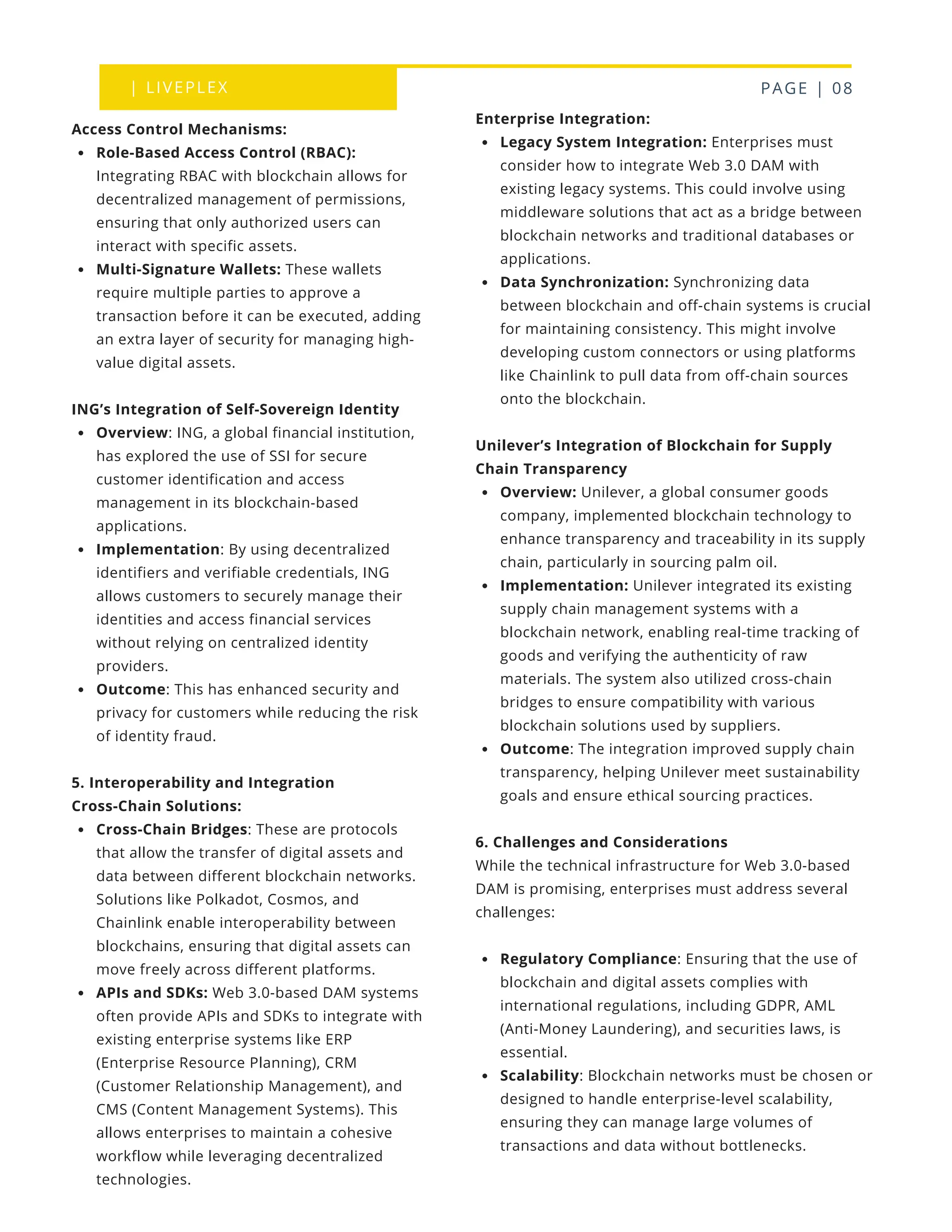 | LIVEPLEX PAGE | 08
Where we are
TODAY
Enterprise Integration:
Legacy System Integration: Enterprises must
consider how to integrate Web 3.0 DAM with
existing legacy systems. This could involve using
middleware solutions that act as a bridge between
blockchain networks and traditional databases or
applications.
Data Synchronization: Synchronizing data
between blockchain and off-chain systems is crucial
for maintaining consistency. This might involve
developing custom connectors or using platforms
like Chainlink to pull data from off-chain sources
onto the blockchain.
Unilever’s Integration of Blockchain for Supply
Chain Transparency
Overview: Unilever, a global consumer goods
company, implemented blockchain technology to
enhance transparency and traceability in its supply
chain, particularly in sourcing palm oil.
Implementation: Unilever integrated its existing
supply chain management systems with a
blockchain network, enabling real-time tracking of
goods and verifying the authenticity of raw
materials. The system also utilized cross-chain
bridges to ensure compatibility with various
blockchain solutions used by suppliers.
Outcome: The integration improved supply chain
transparency, helping Unilever meet sustainability
goals and ensure ethical sourcing practices.
6. Challenges and Considerations
While the technical infrastructure for Web 3.0-based
DAM is promising, enterprises must address several
challenges:
Regulatory Compliance: Ensuring that the use of
blockchain and digital assets complies with
international regulations, including GDPR, AML
(Anti-Money Laundering), and securities laws, is
essential.
Scalability: Blockchain networks must be chosen or
designed to handle enterprise-level scalability,
ensuring they can manage large volumes of
transactions and data without bottlenecks.
Access Control Mechanisms:
Role-Based Access Control (RBAC):
Integrating RBAC with blockchain allows for
decentralized management of permissions,
ensuring that only authorized users can
interact with specific assets.
Multi-Signature Wallets: These wallets
require multiple parties to approve a
transaction before it can be executed, adding
an extra layer of security for managing high-
value digital assets.
ING’s Integration of Self-Sovereign Identity
Overview: ING, a global financial institution,
has explored the use of SSI for secure
customer identification and access
management in its blockchain-based
applications.
Implementation: By using decentralized
identifiers and verifiable credentials, ING
allows customers to securely manage their
identities and access financial services
without relying on centralized identity
providers.
Outcome: This has enhanced security and
privacy for customers while reducing the risk
of identity fraud.
5. Interoperability and Integration
Cross-Chain Solutions:
Cross-Chain Bridges: These are protocols
that allow the transfer of digital assets and
data between different blockchain networks.
Solutions like Polkadot, Cosmos, and
Chainlink enable interoperability between
blockchains, ensuring that digital assets can
move freely across different platforms.
APIs and SDKs: Web 3.0-based DAM systems
often provide APIs and SDKs to integrate with
existing enterprise systems like ERP
(Enterprise Resource Planning), CRM
(Customer Relationship Management), and
CMS (Content Management Systems). This
allows enterprises to maintain a cohesive
workflow while leveraging decentralized
technologies.
 