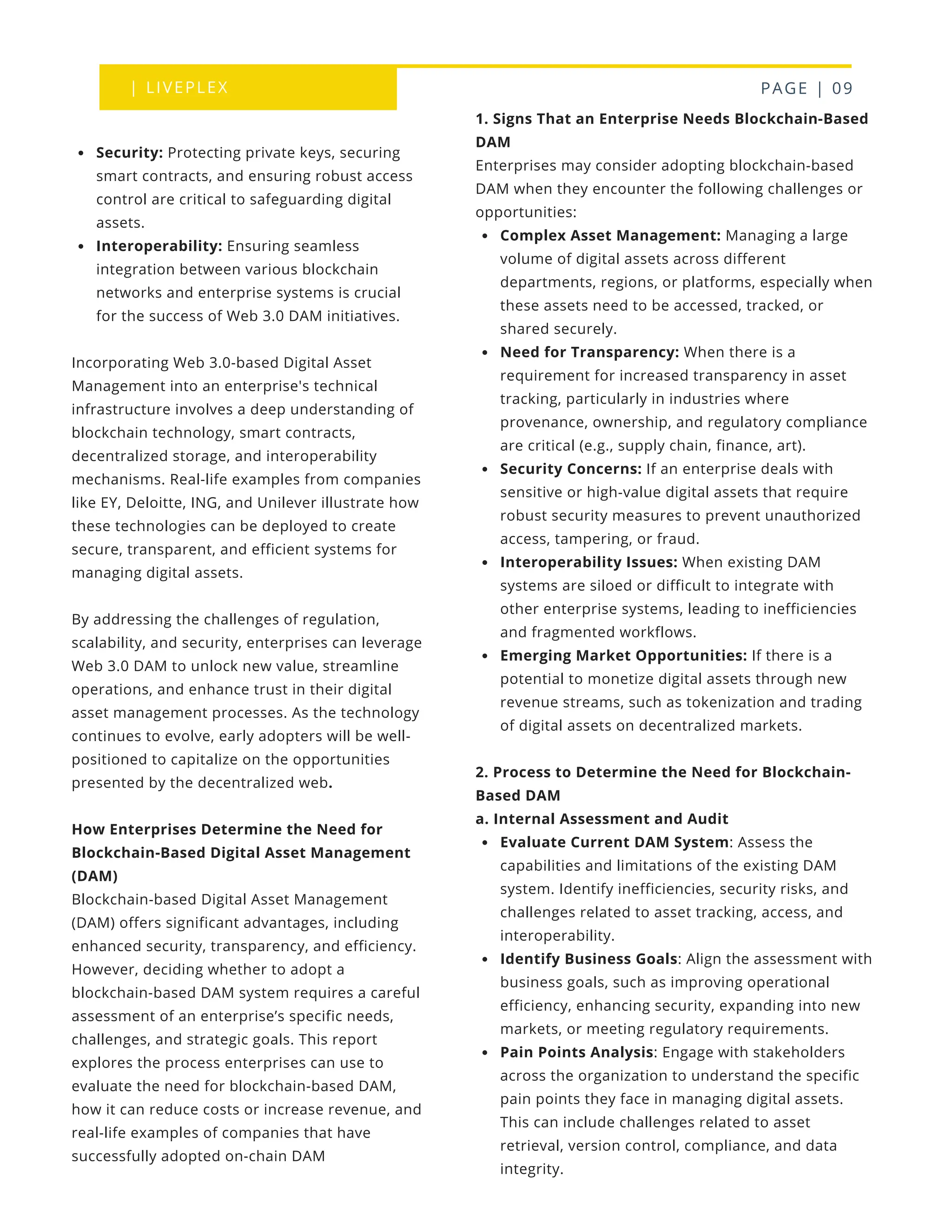 | LIVEPLEX PAGE | 09
1. Signs That an Enterprise Needs Blockchain-Based
DAM
Enterprises may consider adopting blockchain-based
DAM when they encounter the following challenges or
opportunities:
Complex Asset Management: Managing a large
volume of digital assets across different
departments, regions, or platforms, especially when
these assets need to be accessed, tracked, or
shared securely.
Need for Transparency: When there is a
requirement for increased transparency in asset
tracking, particularly in industries where
provenance, ownership, and regulatory compliance
are critical (e.g., supply chain, finance, art).
Security Concerns: If an enterprise deals with
sensitive or high-value digital assets that require
robust security measures to prevent unauthorized
access, tampering, or fraud.
Interoperability Issues: When existing DAM
systems are siloed or difficult to integrate with
other enterprise systems, leading to inefficiencies
and fragmented workflows.
Emerging Market Opportunities: If there is a
potential to monetize digital assets through new
revenue streams, such as tokenization and trading
of digital assets on decentralized markets.
2. Process to Determine the Need for Blockchain-
Based DAM
a. Internal Assessment and Audit
Evaluate Current DAM System: Assess the
capabilities and limitations of the existing DAM
system. Identify inefficiencies, security risks, and
challenges related to asset tracking, access, and
interoperability.
Identify Business Goals: Align the assessment with
business goals, such as improving operational
efficiency, enhancing security, expanding into new
markets, or meeting regulatory requirements.
Pain Points Analysis: Engage with stakeholders
across the organization to understand the specific
pain points they face in managing digital assets.
This can include challenges related to asset
retrieval, version control, compliance, and data
integrity.
Security: Protecting private keys, securing
smart contracts, and ensuring robust access
control are critical to safeguarding digital
assets.
Interoperability: Ensuring seamless
integration between various blockchain
networks and enterprise systems is crucial
for the success of Web 3.0 DAM initiatives.
Incorporating Web 3.0-based Digital Asset
Management into an enterprise's technical
infrastructure involves a deep understanding of
blockchain technology, smart contracts,
decentralized storage, and interoperability
mechanisms. Real-life examples from companies
like EY, Deloitte, ING, and Unilever illustrate how
these technologies can be deployed to create
secure, transparent, and efficient systems for
managing digital assets.
By addressing the challenges of regulation,
scalability, and security, enterprises can leverage
Web 3.0 DAM to unlock new value, streamline
operations, and enhance trust in their digital
asset management processes. As the technology
continues to evolve, early adopters will be well-
positioned to capitalize on the opportunities
presented by the decentralized web.
How Enterprises Determine the Need for
Blockchain-Based Digital Asset Management
(DAM)
Blockchain-based Digital Asset Management
(DAM) offers significant advantages, including
enhanced security, transparency, and efficiency.
However, deciding whether to adopt a
blockchain-based DAM system requires a careful
assessment of an enterprise’s specific needs,
challenges, and strategic goals. This report
explores the process enterprises can use to
evaluate the need for blockchain-based DAM,
how it can reduce costs or increase revenue, and
real-life examples of companies that have
successfully adopted on-chain DAM
 