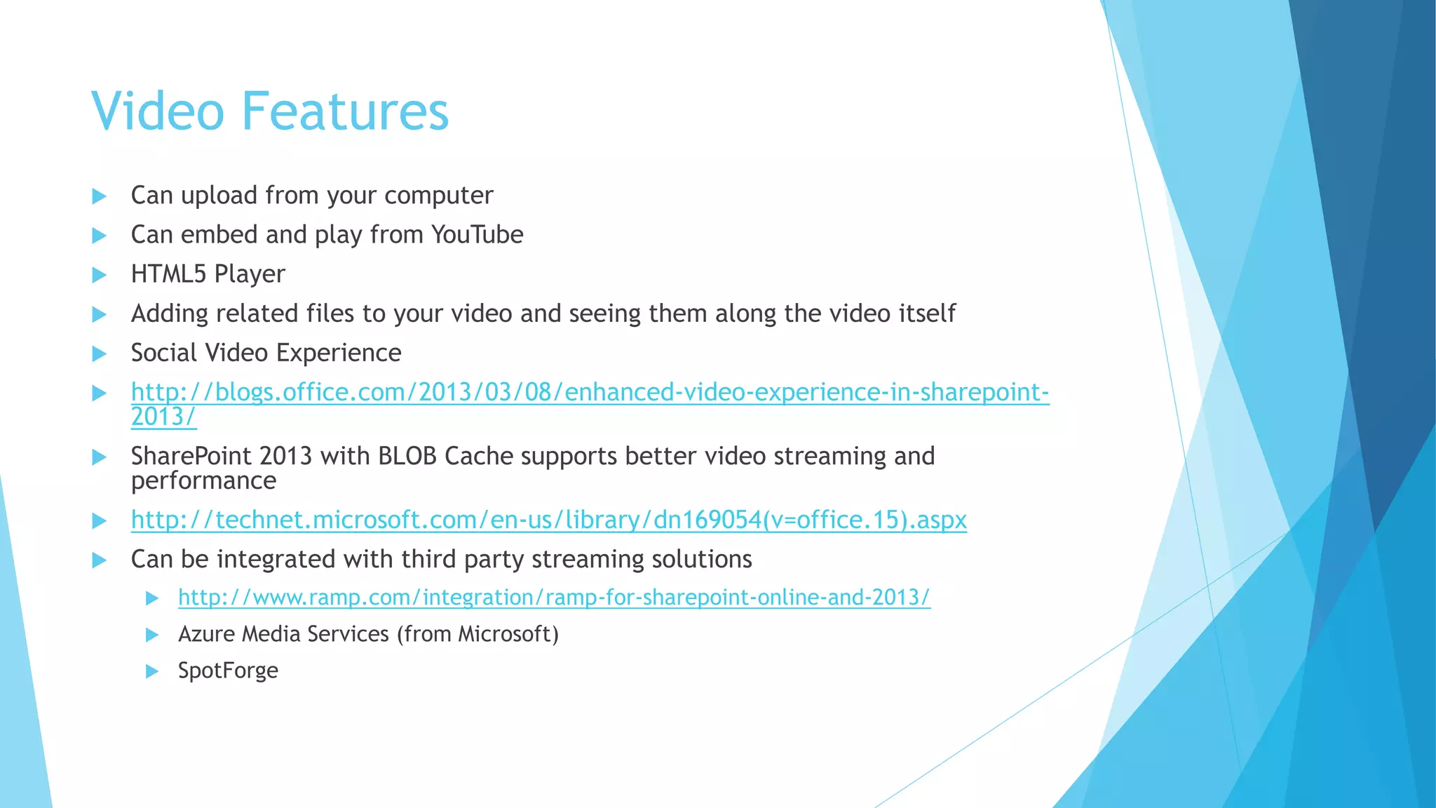 Video Features 
 Can upload from your computer 
 Can embed and play from YouTube 
 HTML5 Player 
 Adding related files to your video and seeing them along the video itself 
 Social Video Experience 
 http://blogs.office.com/2013/03/08/enhanced-video-experience-in-sharepoint- 
2013/ 
 SharePoint 2013 with BLOB Cache supports better video streaming and 
performance 
 http://technet.microsoft.com/en-us/library/dn169054(v=office.15).aspx 
 Can be integrated with third party streaming solutions 
 http://www.ramp.com/integration/ramp-for-sharepoint-online-and-2013/ 
 Azure Media Services (from Microsoft) 
 SpotForge 
 