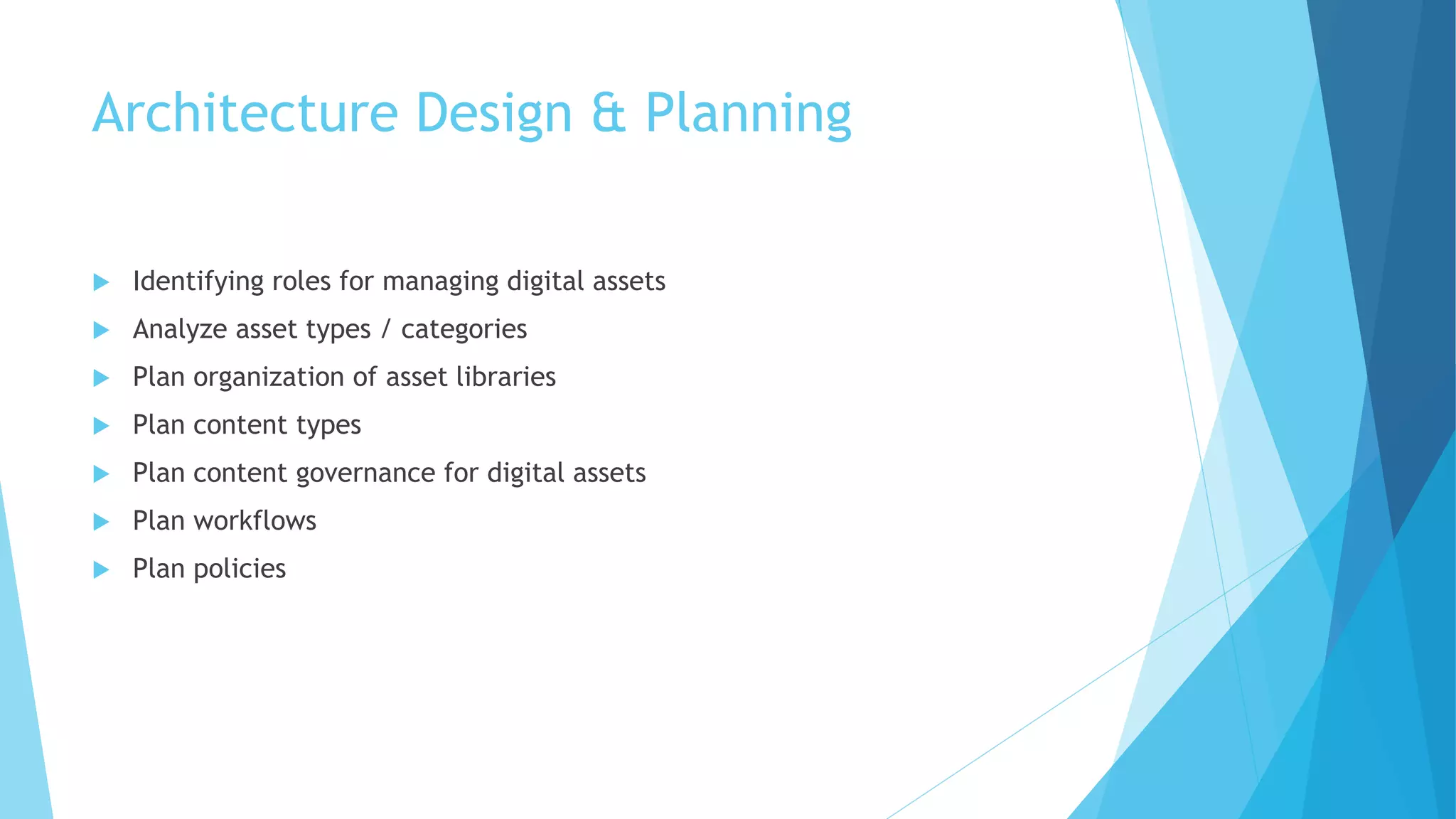 Architecture Design & Planning 
 Identifying roles for managing digital assets 
 Analyze asset types / categories 
 Plan organization of asset libraries 
 Plan content types 
 Plan content governance for digital assets 
 Plan workflows 
 Plan policies 
 