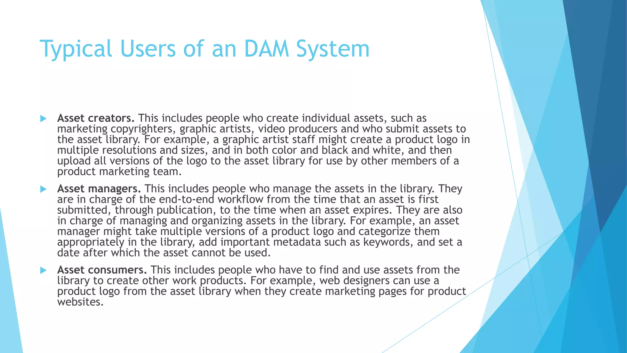 Typical Users of an DAM System 
 Asset creators. This includes people who create individual assets, such as 
marketing copyrighters, graphic artists, video producers and who submit assets to 
the asset library. For example, a graphic artist staff might create a product logo in 
multiple resolutions and sizes, and in both color and black and white, and then 
upload all versions of the logo to the asset library for use by other members of a 
product marketing team. 
 Asset managers. This includes people who manage the assets in the library. They 
are in charge of the end-to-end workflow from the time that an asset is first 
submitted, through publication, to the time when an asset expires. They are also 
in charge of managing and organizing assets in the library. For example, an asset 
manager might take multiple versions of a product logo and categorize them 
appropriately in the library, add important metadata such as keywords, and set a 
date after which the asset cannot be used. 
 Asset consumers. This includes people who have to find and use assets from the 
library to create other work products. For example, web designers can use a 
product logo from the asset library when they create marketing pages for product 
websites. 
 