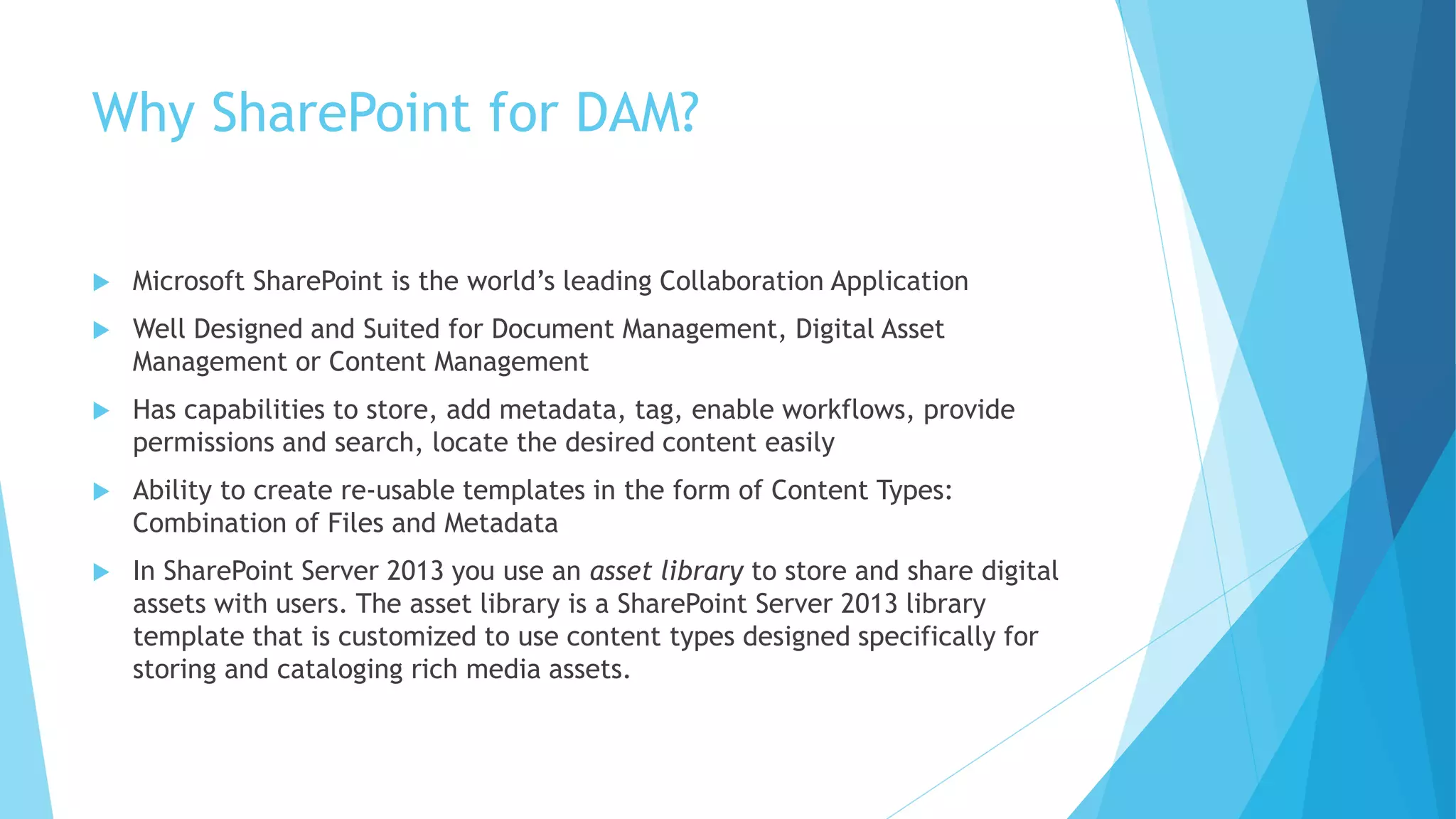 Why SharePoint for DAM? 
 Microsoft SharePoint is the world’s leading Collaboration Application 
 Well Designed and Suited for Document Management, Digital Asset 
Management or Content Management 
 Has capabilities to store, add metadata, tag, enable workflows, provide 
permissions and search, locate the desired content easily 
 Ability to create re-usable templates in the form of Content Types: 
Combination of Files and Metadata 
 In SharePoint Server 2013 you use an asset library to store and share digital 
assets with users. The asset library is a SharePoint Server 2013 library 
template that is customized to use content types designed specifically for 
storing and cataloging rich media assets. 
 