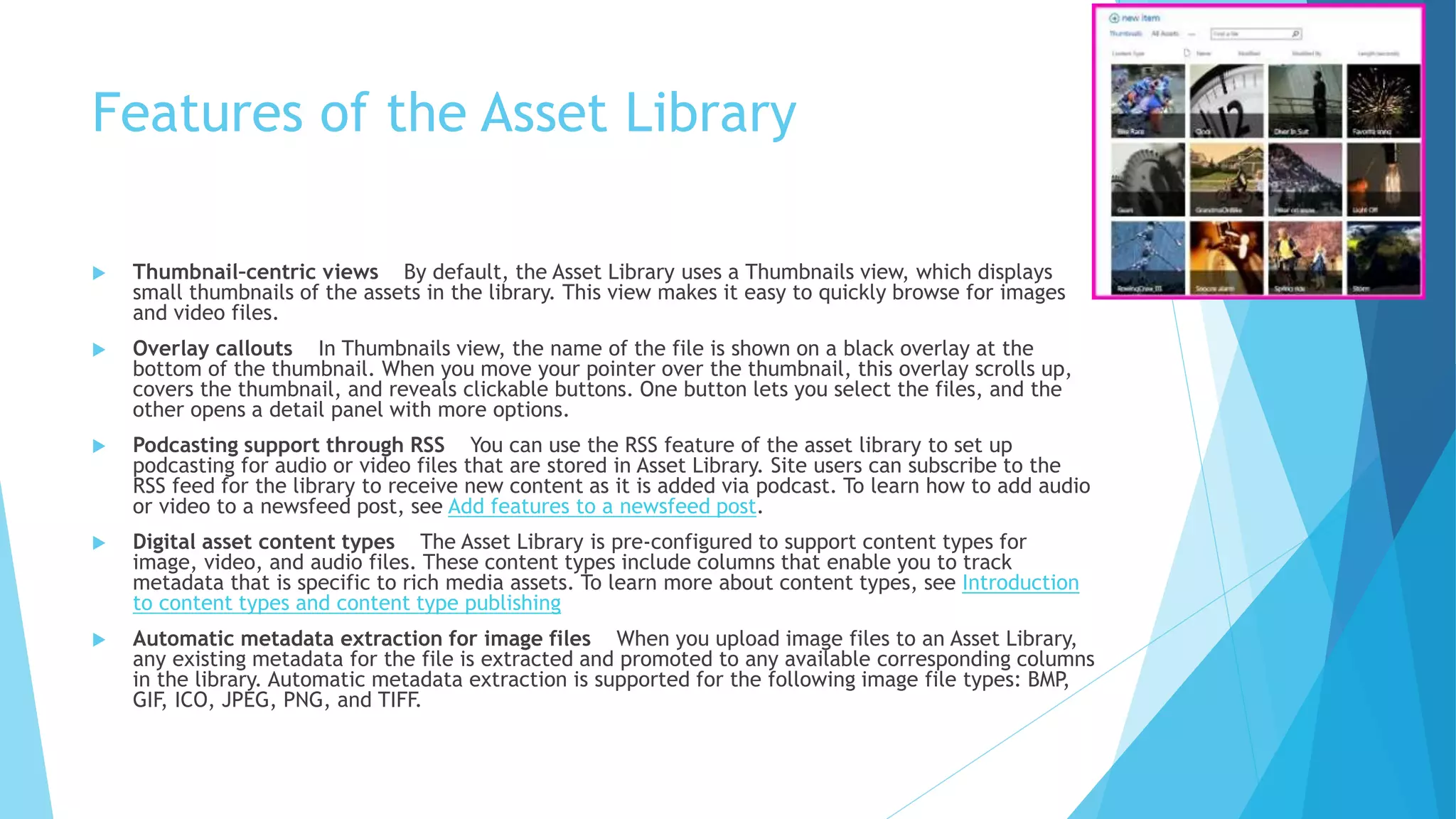 Features of the Asset Library 
 Thumbnail–centric views By default, the Asset Library uses a Thumbnails view, which displays 
small thumbnails of the assets in the library. This view makes it easy to quickly browse for images 
and video files. 
 Overlay callouts In Thumbnails view, the name of the file is shown on a black overlay at the 
bottom of the thumbnail. When you move your pointer over the thumbnail, this overlay scrolls up, 
covers the thumbnail, and reveals clickable buttons. One button lets you select the files, and the 
other opens a detail panel with more options. 
 Podcasting support through RSS You can use the RSS feature of the asset library to set up 
podcasting for audio or video files that are stored in Asset Library. Site users can subscribe to the 
RSS feed for the library to receive new content as it is added via podcast. To learn how to add audio 
or video to a newsfeed post, see Add features to a newsfeed post. 
 Digital asset content types The Asset Library is pre-configured to support content types for 
image, video, and audio files. These content types include columns that enable you to track 
metadata that is specific to rich media assets. To learn more about content types, see Introduction 
to content types and content type publishing 
 Automatic metadata extraction for image files When you upload image files to an Asset Library, 
any existing metadata for the file is extracted and promoted to any available corresponding columns 
in the library. Automatic metadata extraction is supported for the following image file types: BMP, 
GIF, ICO, JPEG, PNG, and TIFF. 
 