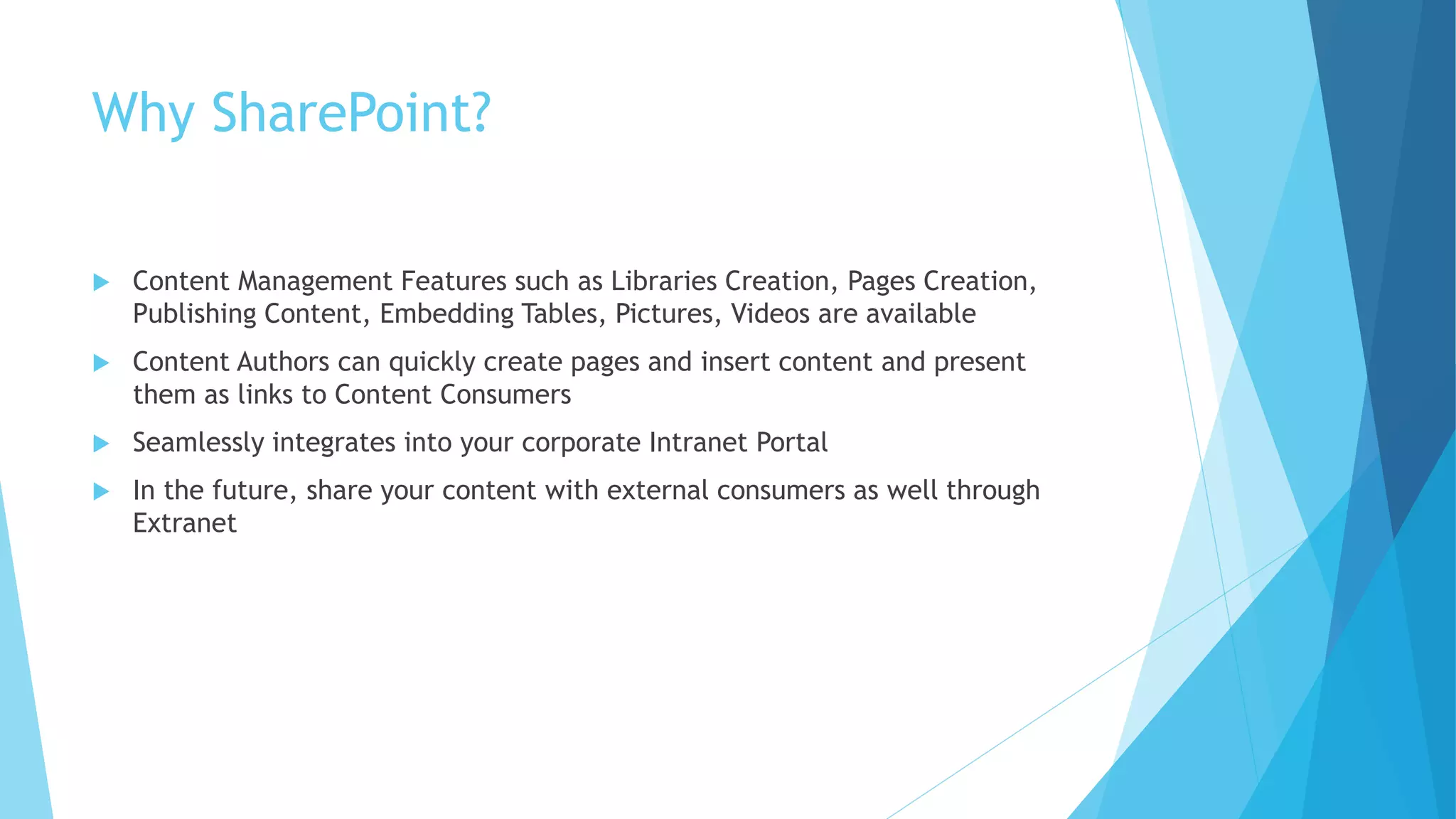 Why SharePoint? 
 Content Management Features such as Libraries Creation, Pages Creation, 
Publishing Content, Embedding Tables, Pictures, Videos are available 
 Content Authors can quickly create pages and insert content and present 
them as links to Content Consumers 
 Seamlessly integrates into your corporate Intranet Portal 
 In the future, share your content with external consumers as well through 
Extranet 
 