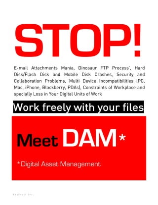 STOP!
E-mail Attachments Mania, Dinosaur FTP Process’, Hard
Disk/Flash Disk and Mobile Disk Crashes, Security and
Collaboration Problems, Multi Device Incompatibilities (PC,
Mac, iPhone, Blackberry, PDAs), Constraints of Workplace and
specially Loss in Your Digital Units of Work


Work freely with your filesf


  Meet DAM*
  *Digital Asset Management



KeyFruit Inc.
 