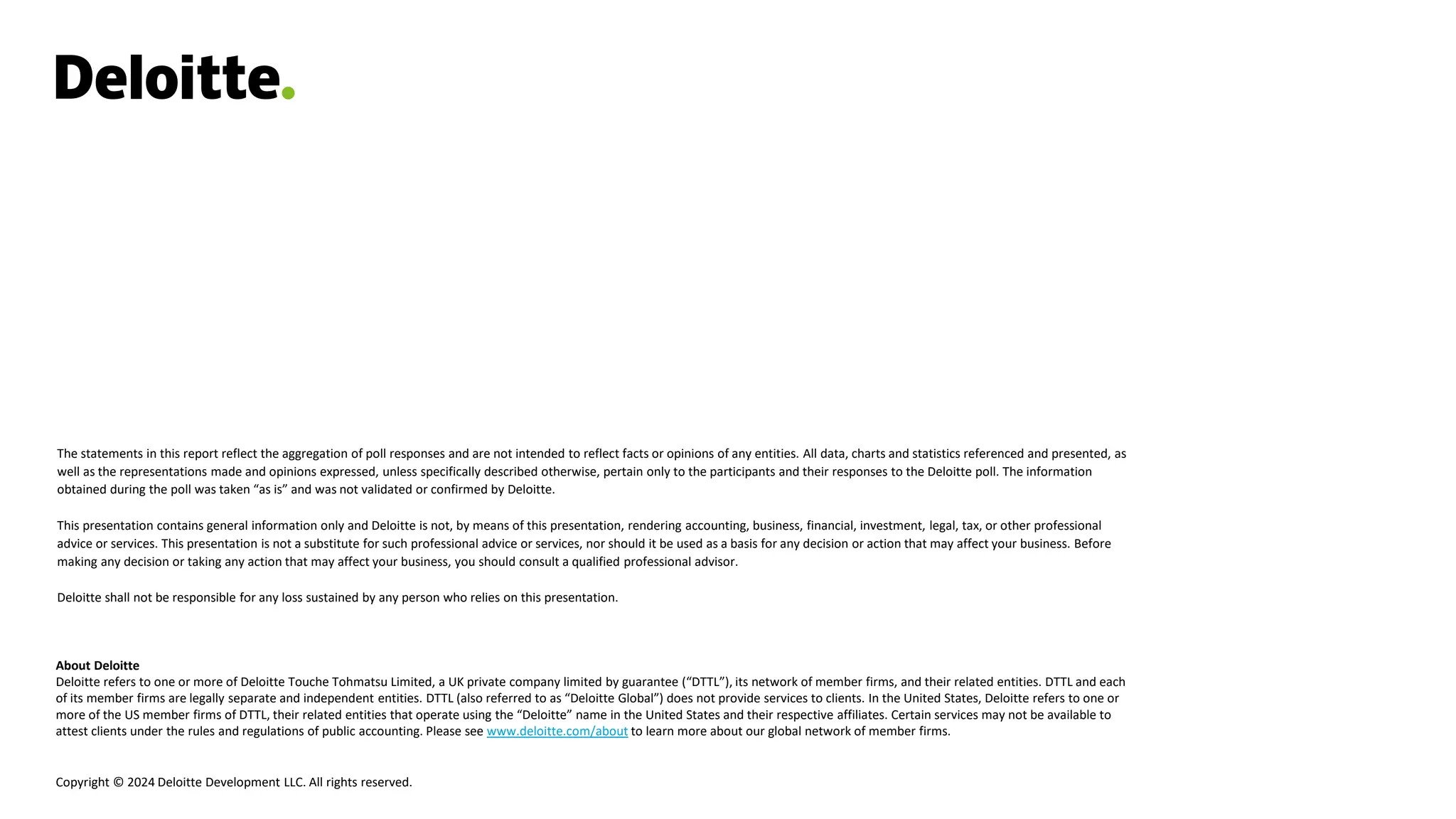 About Deloitte
Deloitte refers to one or more of Deloitte Touche Tohmatsu Limited, a UK private company limited by guarantee (“DTTL”), its network of member firms, and their related entities. DTTL and each
of its member firms are legally separate and independent entities. DTTL (also referred to as “Deloitte Global”) does not provide services to clients. In the United States, Deloitte refers to one or
more of the US member firms of DTTL, their related entities that operate using the “Deloitte” name in the United States and their respective affiliates. Certain services may not be available to
attest clients under the rules and regulations of public accounting. Please see www.deloitte.com/about to learn more about our global network of member firms.
Copyright © 2024 Deloitte Development LLC. All rights reserved.
The statements in this report reflect the aggregation of poll responses and are not intended to reflect facts or opinions of any entities. All data, charts and statistics referenced and presented, as
well as the representations made and opinions expressed, unless specifically described otherwise, pertain only to the participants and their responses to the Deloitte poll. The information
obtained during the poll was taken “as is” and was not validated or confirmed by Deloitte.
This presentation contains general information only and Deloitte is not, by means of this presentation, rendering accounting, business, financial, investment, legal, tax, or other professional
advice or services. This presentation is not a substitute for such professional advice or services, nor should it be used as a basis for any decision or action that may affect your business. Before
making any decision or taking any action that may affect your business, you should consult a qualified professional advisor.
Deloitte shall not be responsible for any loss sustained by any person who relies on this presentation.
 
