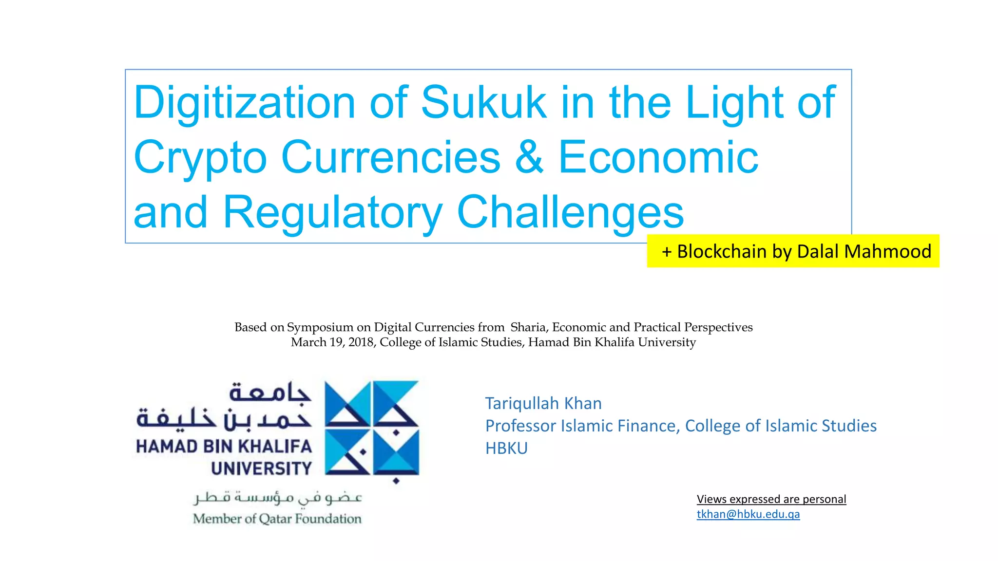 Tariqullah Khan
Professor Islamic Finance, College of Islamic Studies
HBKU
Views expressed are personal
tkhan@hbku.edu.qa
Digitization of Sukuk in the Light of
Crypto Currencies & Economic
and Regulatory Challenges
+ Blockchain by Dalal Mahmood
Based on Symposium on Digital Currencies from Sharia, Economic and Practical Perspectives
March 19, 2018, College of Islamic Studies, Hamad Bin Khalifa University
 