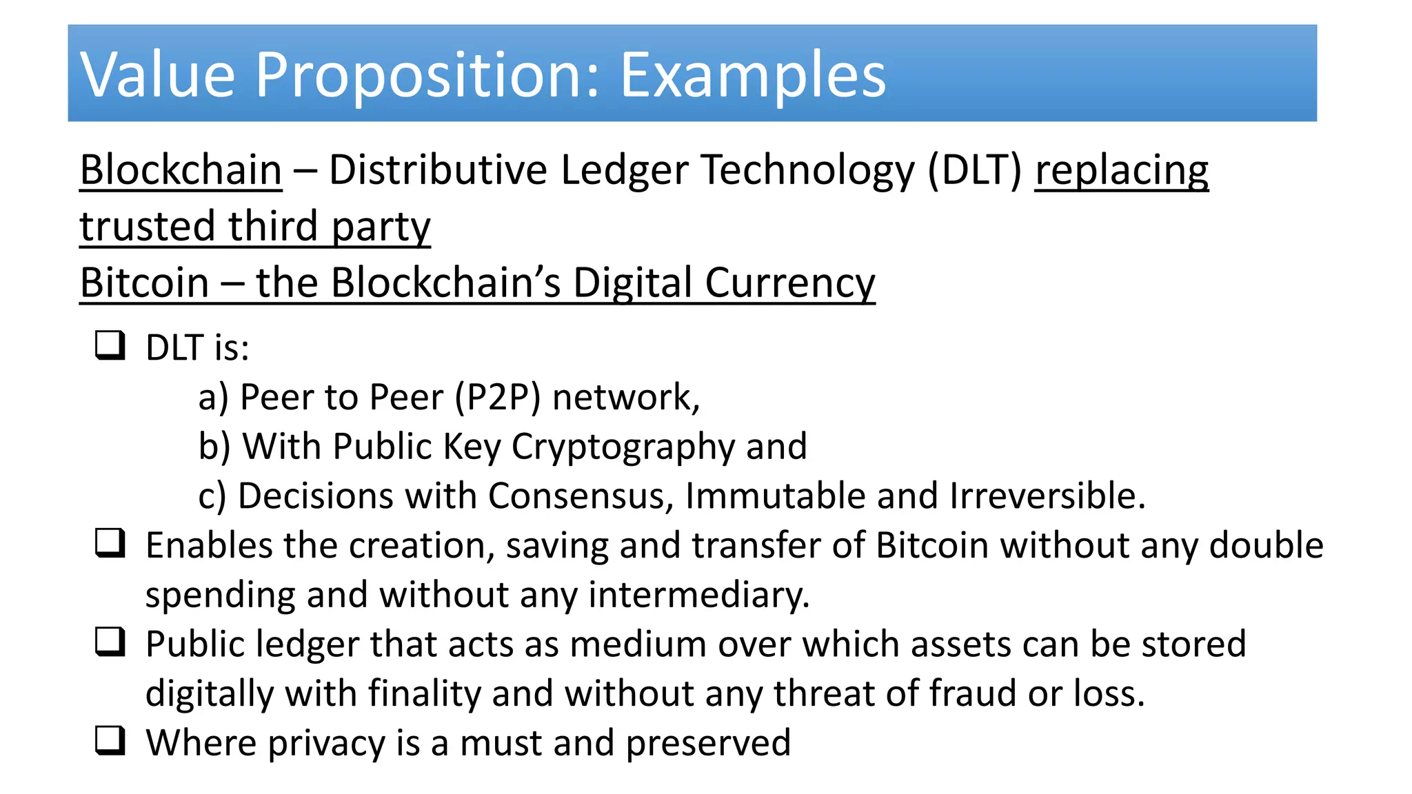  DLT is:
a) Peer to Peer (P2P) network,
b) With Public Key Cryptography and
c) Decisions with Consensus, Immutable and Irreversible.
 Enables the creation, saving and transfer of Bitcoin without any double
spending and without any intermediary.
 Public ledger that acts as medium over which assets can be stored
digitally with finality and without any threat of fraud or loss.
 Where privacy is a must and preserved
Value Proposition: Examples
Blockchain – Distributive Ledger Technology (DLT) replacing
trusted third party
Bitcoin – the Blockchain’s Digital Currency
 