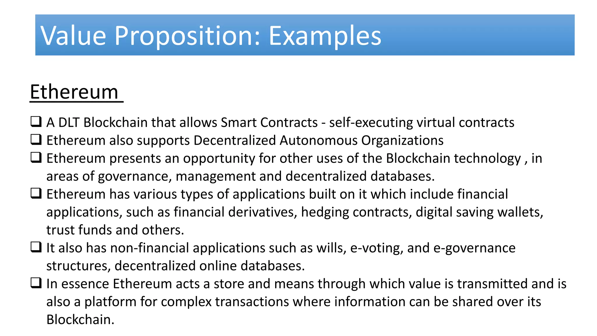  A DLT Blockchain that allows Smart Contracts - self-executing virtual contracts
 Ethereum also supports Decentralized Autonomous Organizations
 Ethereum presents an opportunity for other uses of the Blockchain technology , in
areas of governance, management and decentralized databases.
 Ethereum has various types of applications built on it which include financial
applications, such as financial derivatives, hedging contracts, digital saving wallets,
trust funds and others.
 It also has non-financial applications such as wills, e-voting, and e-governance
structures, decentralized online databases.
 In essence Ethereum acts a store and means through which value is transmitted and is
also a platform for complex transactions where information can be shared over its
Blockchain.
Value Proposition: Examples
Ethereum
 