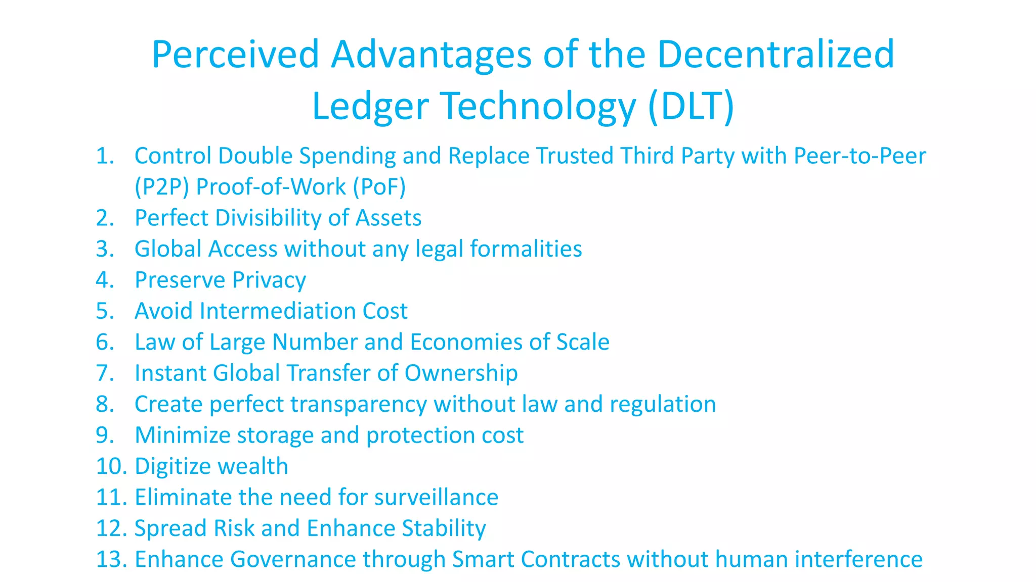 Perceived Advantages of the Decentralized
Ledger Technology (DLT)
1. Control Double Spending and Replace Trusted Third Party with Peer-to-Peer
(P2P) Proof-of-Work (PoF)
2. Perfect Divisibility of Assets
3. Global Access without any legal formalities
4. Preserve Privacy
5. Avoid Intermediation Cost
6. Law of Large Number and Economies of Scale
7. Instant Global Transfer of Ownership
8. Create perfect transparency without law and regulation
9. Minimize storage and protection cost
10. Digitize wealth
11. Eliminate the need for surveillance
12. Spread Risk and Enhance Stability
13. Enhance Governance through Smart Contracts without human interference
 