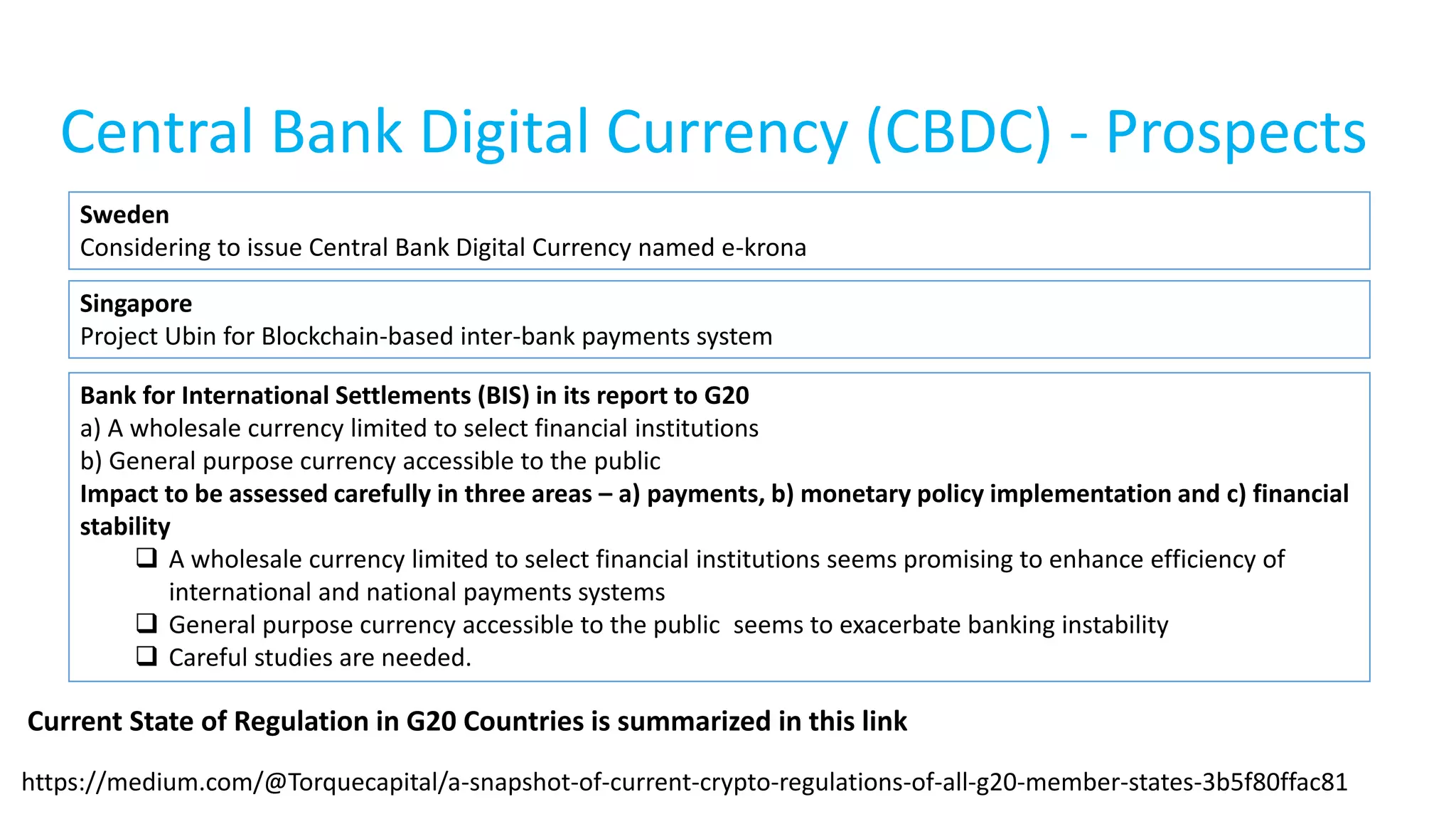 Central Bank Digital Currency (CBDC) - Prospects
Sweden
Considering to issue Central Bank Digital Currency named e-krona
Bank for International Settlements (BIS) in its report to G20
a) A wholesale currency limited to select financial institutions
b) General purpose currency accessible to the public
Impact to be assessed carefully in three areas – a) payments, b) monetary policy implementation and c) financial
stability
 A wholesale currency limited to select financial institutions seems promising to enhance efficiency of
international and national payments systems
 General purpose currency accessible to the public seems to exacerbate banking instability
 Careful studies are needed.
https://medium.com/@Torquecapital/a-snapshot-of-current-crypto-regulations-of-all-g20-member-states-3b5f80ffac81
Current State of Regulation in G20 Countries is summarized in this link
Singapore
Project Ubin for Blockchain-based inter-bank payments system
 