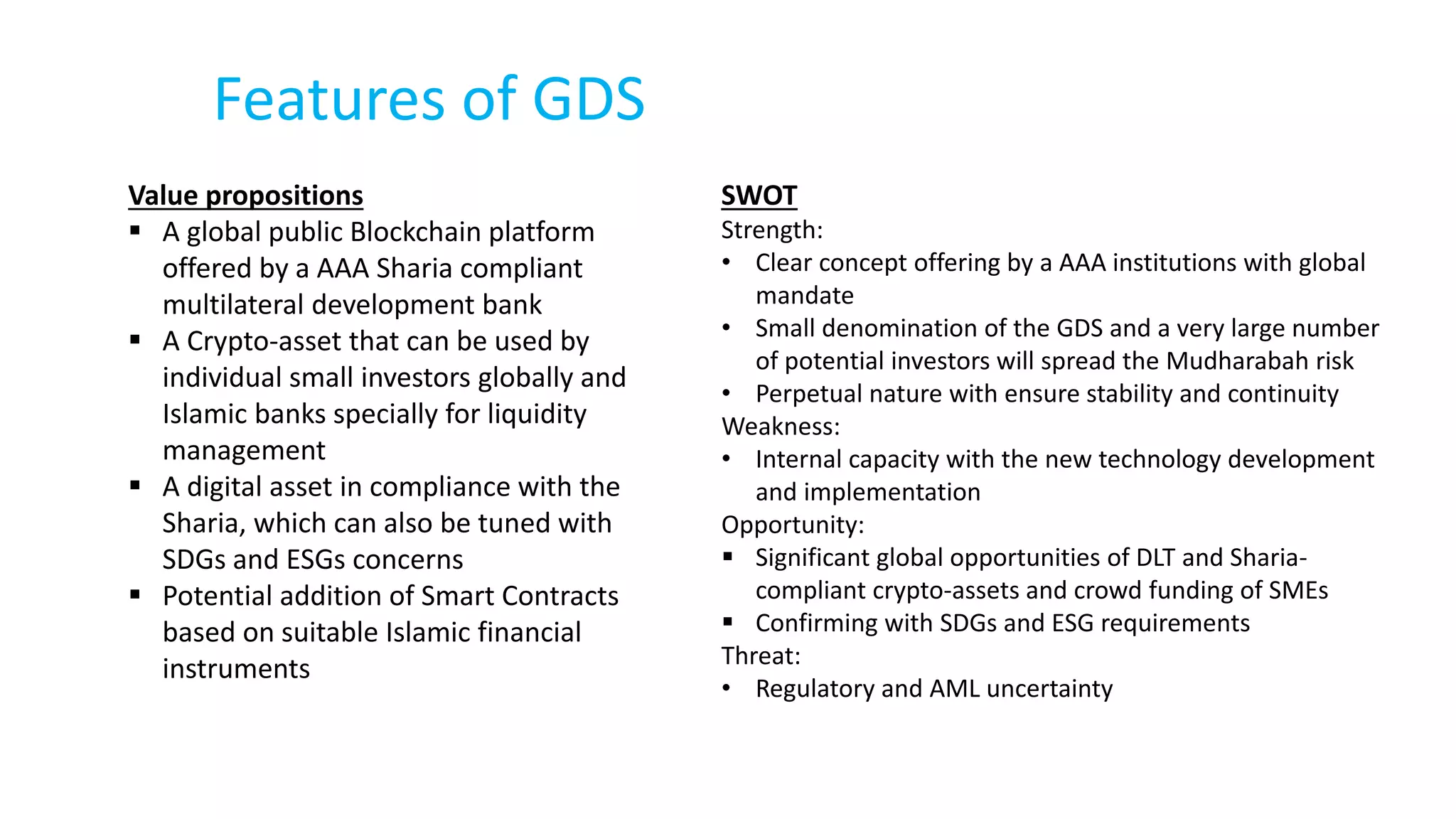 Features of GDS
Value propositions
 A global public Blockchain platform
offered by a AAA Sharia compliant
multilateral development bank
 A Crypto-asset that can be used by
individual small investors globally and
Islamic banks specially for liquidity
management
 A digital asset in compliance with the
Sharia, which can also be tuned with
SDGs and ESGs concerns
 Potential addition of Smart Contracts
based on suitable Islamic financial
instruments
SWOT
Strength:
• Clear concept offering by a AAA institutions with global
mandate
• Small denomination of the GDS and a very large number
of potential investors will spread the Mudharabah risk
• Perpetual nature with ensure stability and continuity
Weakness:
• Internal capacity with the new technology development
and implementation
Opportunity:
 Significant global opportunities of DLT and Sharia-
compliant crypto-assets and crowd funding of SMEs
 Confirming with SDGs and ESG requirements
Threat:
• Regulatory and AML uncertainty
 