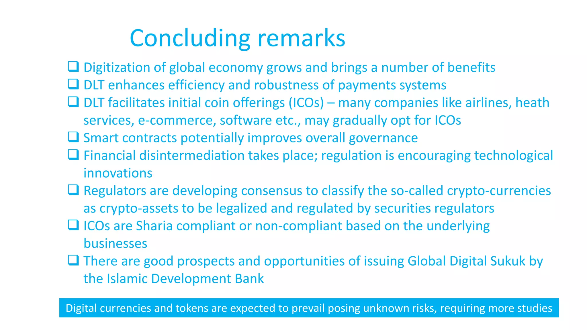 Concluding remarks
 Digitization of global economy grows and brings a number of benefits
 DLT enhances efficiency and robustness of payments systems
 DLT facilitates initial coin offerings (ICOs) – many companies like airlines, heath
services, e-commerce, software etc., may gradually opt for ICOs
 Smart contracts potentially improves overall governance
 Financial disintermediation takes place; regulation is encouraging technological
innovations
 Regulators are developing consensus to classify the so-called crypto-currencies
as crypto-assets to be legalized and regulated by securities regulators
 ICOs are Sharia compliant or non-compliant based on the underlying
businesses
 There are good prospects and opportunities of issuing Global Digital Sukuk by
the Islamic Development Bank
Digital currencies and tokens are expected to prevail posing unknown risks, requiring more studies
 