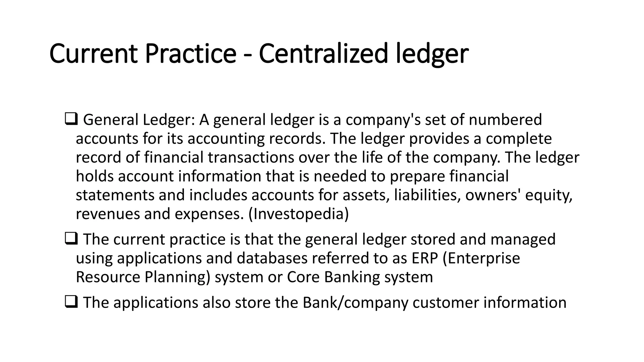 Current Practice - Centralized ledger
 General Ledger: A general ledger is a company's set of numbered
accounts for its accounting records. The ledger provides a complete
record of financial transactions over the life of the company. The ledger
holds account information that is needed to prepare financial
statements and includes accounts for assets, liabilities, owners' equity,
revenues and expenses. (Investopedia)
 The current practice is that the general ledger stored and managed
using applications and databases referred to as ERP (Enterprise
Resource Planning) system or Core Banking system
 The applications also store the Bank/company customer information
 
