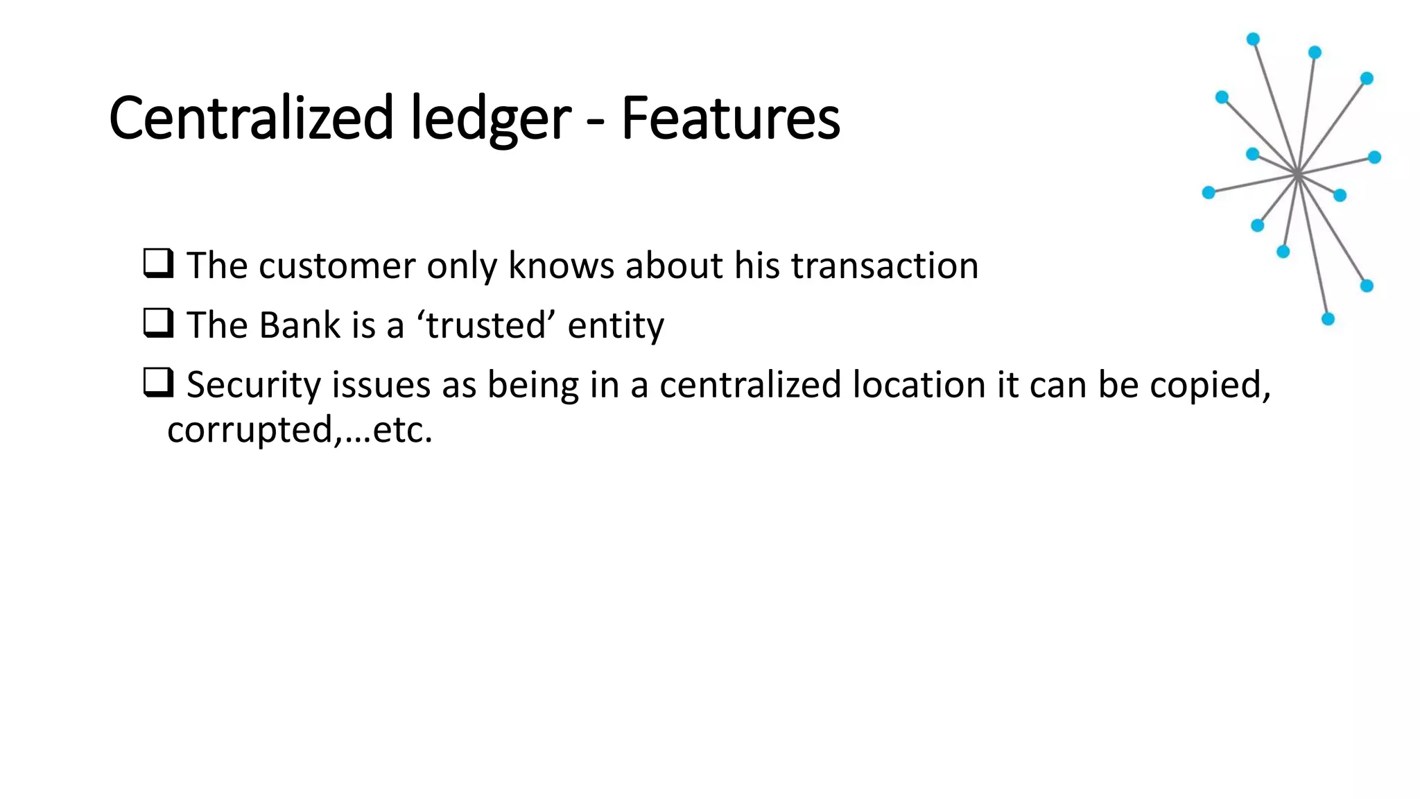 Centralized ledger - Features
 The customer only knows about his transaction
 The Bank is a ‘trusted’ entity
 Security issues as being in a centralized location it can be copied,
corrupted,…etc.
 