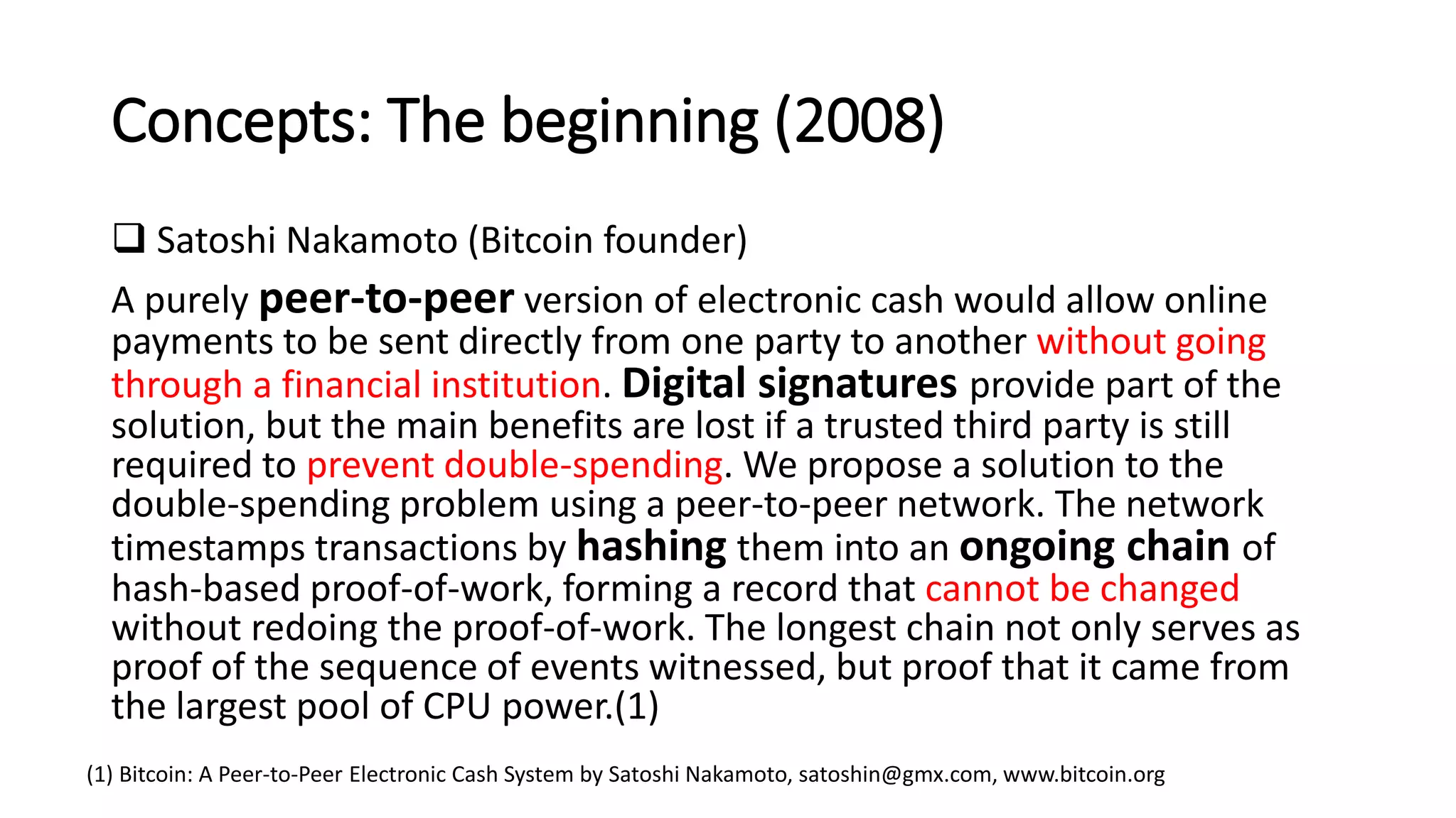 Concepts: The beginning (2008)
 Satoshi Nakamoto (Bitcoin founder)
A purely peer-to-peer version of electronic cash would allow online
payments to be sent directly from one party to another without going
through a financial institution. Digital signatures provide part of the
solution, but the main benefits are lost if a trusted third party is still
required to prevent double-spending. We propose a solution to the
double-spending problem using a peer-to-peer network. The network
timestamps transactions by hashing them into an ongoing chain of
hash-based proof-of-work, forming a record that cannot be changed
without redoing the proof-of-work. The longest chain not only serves as
proof of the sequence of events witnessed, but proof that it came from
the largest pool of CPU power.(1)
(1) Bitcoin: A Peer-to-Peer Electronic Cash System by Satoshi Nakamoto, satoshin@gmx.com, www.bitcoin.org
 