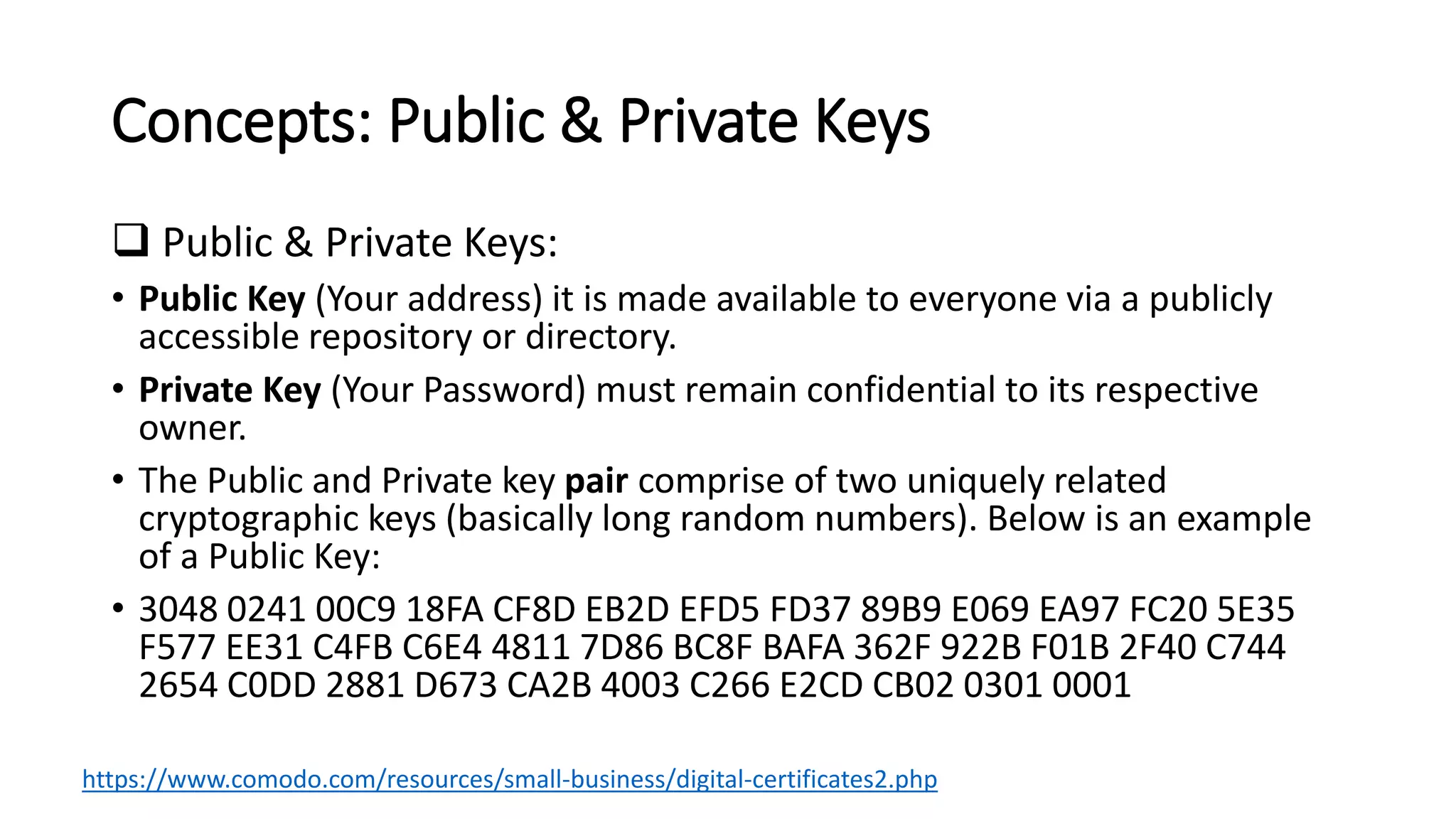 Concepts: Public & Private Keys
 Public & Private Keys:
• Public Key (Your address) it is made available to everyone via a publicly
accessible repository or directory.
• Private Key (Your Password) must remain confidential to its respective
owner.
• The Public and Private key pair comprise of two uniquely related
cryptographic keys (basically long random numbers). Below is an example
of a Public Key:
• 3048 0241 00C9 18FA CF8D EB2D EFD5 FD37 89B9 E069 EA97 FC20 5E35
F577 EE31 C4FB C6E4 4811 7D86 BC8F BAFA 362F 922B F01B 2F40 C744
2654 C0DD 2881 D673 CA2B 4003 C266 E2CD CB02 0301 0001
https://www.comodo.com/resources/small-business/digital-certificates2.php
 