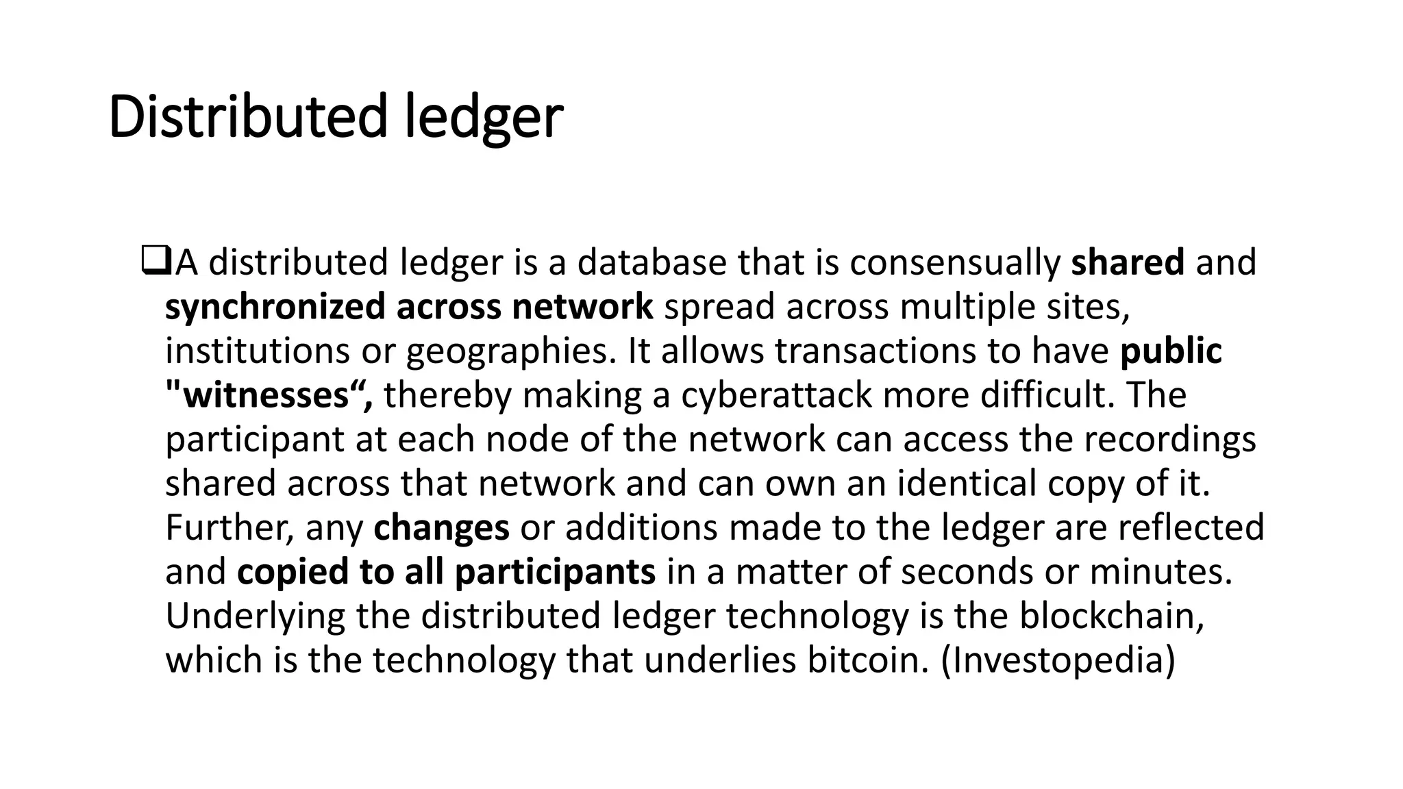 Distributed ledger
A distributed ledger is a database that is consensually shared and
synchronized across network spread across multiple sites,
institutions or geographies. It allows transactions to have public
"witnesses“, thereby making a cyberattack more difficult. The
participant at each node of the network can access the recordings
shared across that network and can own an identical copy of it.
Further, any changes or additions made to the ledger are reflected
and copied to all participants in a matter of seconds or minutes.
Underlying the distributed ledger technology is the blockchain,
which is the technology that underlies bitcoin. (Investopedia)
 