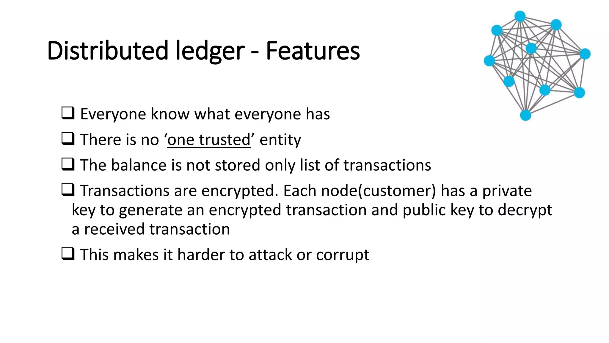 Distributed ledger - Features
 Everyone know what everyone has
 There is no ‘one trusted’ entity
 The balance is not stored only list of transactions
 Transactions are encrypted. Each node(customer) has a private
key to generate an encrypted transaction and public key to decrypt
a received transaction
 This makes it harder to attack or corrupt
 