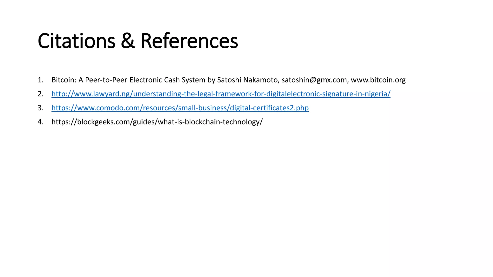 Citations & References
1. Bitcoin: A Peer-to-Peer Electronic Cash System by Satoshi Nakamoto, satoshin@gmx.com, www.bitcoin.org
2. http://www.lawyard.ng/understanding-the-legal-framework-for-digitalelectronic-signature-in-nigeria/
3. https://www.comodo.com/resources/small-business/digital-certificates2.php
4. https://blockgeeks.com/guides/what-is-blockchain-technology/
 
