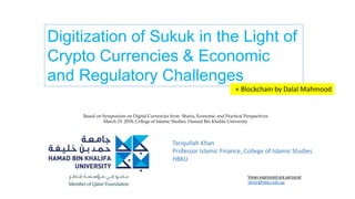 Tariqullah Khan
Professor Islamic Finance, College of Islamic Studies
HBKU
Views expressed are personal
tkhan@hbku.edu.qa
Digitization of Sukuk in the Light of
Crypto Currencies & Economic
and Regulatory Challenges
+ Blockchain by Dalal Mahmood
Based on Symposium on Digital Currencies from Sharia, Economic and Practical Perspectives
March 19, 2018, College of Islamic Studies, Hamad Bin Khalifa University
 