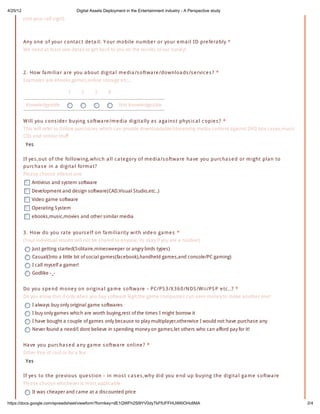 4/25/12                               Digital Assets Deployment in the Entertainment industry - A Perspective study
          (not your call sign!)



          Any o ne o f yo ur c o nta c t de ta il: Y o ur m o bile num be r o r yo ur e m a il ID pre fe ra bly *
          We need at least one detail to get back to you on the results of our survey!



          2 . Ho w fa m ilia r a re yo u a bo ut digita l m e dia /s o ftw a re /do w nlo a ds /s e rvic e s ? *
          Examples are ebooks,games,online storage etc...

                                  1     2      3      4

           Knowledgeable                                    Not knowledgeable


          W ill yo u c o ns ide r buying s o ftw a re /m e dia digita lly a s a ga ins t phys ic a l c o pie s ? *
          This will refer to Online purchases which can provide downloadable/streaming media content against DVD box cases,music
          CDs and similar stuff
           Yes

          If ye s ,o ut o f the fo llo w ing,w hic h a ll c a te go ry o f m e dia /s o ftw a re ha ve yo u purc ha s e d o r m ight pla n to
          purc ha s e in a digita l fo rm a t?
          Please choose atleast one
              Antivirus and system software
              Development and design software(CAD,Visual Studio,etc..)
              Video game software
              Operating System
              ebooks,music,movies and other similar media


          3 . Ho w do yo u ra te yo urs e lf o n fa m ilia rity w ith vide o ga m e s *
          (Your individual results will not be shared to anyone, its okay if you are a noobie!)
              Just getting started(Solitaire,minesweeper or angry birds types)
              Casual(Into a little bit of social games(facebook),handheld games,and console/PC gaming)
              I call myself a gamer!
              Godlike -_-


          Do yo u s pe nd m o ne y o n o rigina l ga m e s o ftw a re - P C/P S 3 /X 3 6 0 /N DS /W ii/P S P e tc ..? *
          Do you know that if only when you buy software legit,the game companies can earn money to make another one!
              I always buy only original game softwares
              I buy only games which are worth buying,rest of the times I might borrow it
              I have bought a couple of games only because to play multiplayer,otherwise I would not have purchase any
              Never found a need/I dont believe in spending money on games,let others who can afford pay for it!


          Ha ve yo u purc ha s e d a ny ga m e s o ftw a re o nline ? *
          Either free of cost or for a fee.
           Yes

          If ye s to the pre vio us que s tio n - in m o s t c a s e s ,w hy did yo u e nd up buying the digita l ga m e s o ftw a re
          Please choose whichever is most applicable
              It was cheaper and came at a discounted price

https://docs.google.com/spreadsheet/viewform?formkey=dE1QWFh2Sl9YV0dyTkFfUFFHUWl0OHc6MA                                                         2/4
 