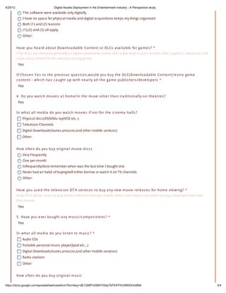 4/25/12                             Digital Assets Deployment in the Entertainment industry - A Perspective study
              The software were available only digitally
              I have no space for physical media and digital acquisitions keeps my things organised
              Both (1) and (2) reasons
              (1),(2) and (3) all apply.
              Other:


          Ha ve yo u he a rd a bo ut Do w nlo a da ble Co nte nt o r DL Cs a va ila ble fo r ga m e s ? *
          (The DLCs are released generally as digital downloads online after a few days or even months after a game's release to add
          extra extra content to the already existing game)
           Yes

          If Cho s e n Y e s to the pre vio us que s tio n,w o uld yo u buy the DL C( Do w nlo a da ble Co nte nt) /e xtra ga m e
          c o nte nt - w hic h ha s c a ught up w ith ne a rly a ll the ga m e publis he rs /de ve lo pe rs *
           Yes

          4 . Do yo u w a tc h m o vie s a t ho m e /in the m o ve o the r tha n tra ditio na lly o n the a tre s ?
           Yes


          In w ha t a ll m e dia do yo u w a tc h m o vie s if no t fo r the c ine m a ha lls ?
              Physical discs(DVD/blu ray/VCD etc..)
              Television Channels
              Digital Downloads(itunes,amazon,and other mobile services)
              Other:


          Ho w o fte n do yo u buy o rigina l m o vie dis c s
              Very Frequently
              One per month
              Infrequently/dont remember when was the last time I bought one
              Never had an habit of buying/will either borrow or watch it on TV channels
              Other:


          Ha ve yo u us e d the te le vis io n DT H s e rvic e s to buy a ny ne w m o vie re le a s e s fo r ho m e vie w ing? *
          Airtel DTH allows users to buy movies online or through mobile which subscribers can watch at any convenient time from
          their homes
           Yes

          5 . Ha ve yo u e ve r bo ught a ny m us ic /c o m po s itio ns ? *
           Yes

          In w ha t a ll m e dia do yo u lis te n to m us ic ? *
              Audio CDs
              Portable personal music player(Ipod etc...)
              Digital Downloads(itunes,amazon,and other mobile services)
              Radio stations
              Other:


          Ho w o fte n do yo u buy o rigina l m us ic

https://docs.google.com/spreadsheet/viewform?formkey=dE1QWFh2Sl9YV0dyTkFfUFFHUWl0OHc6MA                                                3/4
 