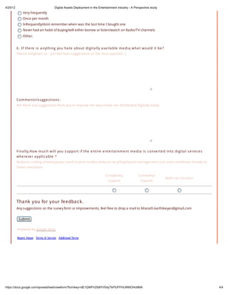 4/25/12                                 Digital Assets Deployment in the Entertainment industry - A Perspective study
              Very Frequently
              Once per month
              Infrequently/dont remember when was the last time I bought one
              Never had an habit of buying/will either borrow or listen/watch on Radio/TV channels
              Other:


          6 . If the re is a nything yo u ha te a bo ut digita lly a va ila ble m e dia ,w ha t w o uld it be ?
          Please enlighten us - just the hate,suggestions on the next question :)




          Co m m e nts /s ugge s tio ns :
          Are there any suggestions from you to improve the way media are distributed digitally today




          F ina lly,Ho w m uc h w ill yo u s uppo rt if the e ntire e nte rta inm e nt m e dia is c o nve rte d into digita l s e rvic e s
          w he re ve r a pplic a ble *
          Reduces cutting of trees(paper used to print media),reduces recycling/waste management cost and contributes heavily to
          Green revolution

                                                                              Completely              Somewhat
                                                                                                                        Both can Co-exist
                                                                               support                 Support




          Tha nk you for your feedba c k.
          Any suggestions on the survey form or improvements, feel free to drop a mail to bharath.karthikeyan@gmail.com


           Submit

          Powered by Google Docs

          Report Abuse - Terms of Service - Additional Terms




https://docs.google.com/spreadsheet/viewform?formkey=dE1QWFh2Sl9YV0dyTkFfUFFHUWl0OHc6MA                                                      4/4
 