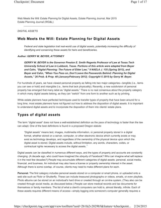 Web Meets the Will: Estate Planning for Digital Assets, Estate Planning Journal, Mar 2015
Estate Planning Journal (WG&L)
DIGITAL ASSETS
Web Meets the Will: Estate Planning for Digital Assets
Federal and state legislation trail real-world use of digital assets, potentially increasing the difficulty of
identifying and conserving these assets for heirs and beneficiaries.
Author: GERRY W. BEYER, ATTORNEY
GERRY W. BEYER is the Governor Preston E. Smith Regents Professor of Law at Texas Tech
University School of Law in Lubbock, Texas. Portions of this article were adapted from Beyer
and Cahn, “Digital Planning: The Future of Elder Law,” 9 NAELA J. 135 (Spring 2013), and
Beyer and Cahn, “When You Pass on, Don't Leave the Passwords Behind: Planning for Digital
Assets,” 26 Prob. & Prop. 40 (January/February 2012). Copyright © 2015 by Gerry W. Beyer.
For hundreds of years, we have viewed personal property as falling into two major categories—tangible (i.e., items
you can see or hold) and intangible (i.e., items that lack physicality). Recently, a new subdivision of personal
property has emerged that many label as “digital assets.” There is no real consensus about the property category
in which many digital assets belong, as they can “switch” from one form to another such as by printing.
While estate planners have perfected techniques used to transfer types of property that have been around for a
long time, most estate planners have not figured out how to address the disposition of digital assets. It is important
to understand digital assets and to incorporate the disposition of them into clients' estate plans.
Types of digital assets
The term “digital asset” does not have a well-established definition as the pace of technology is faster than the law
can adapt. One of the best definitions is found in a proposed Oregon statute:
“Digital assets” means text, images, multimedia information, or personal property stored in a digital
format, whether stored on a server, computer, or other electronic device which currently exists or may
exist as technology develops, and regardless of the ownership of the physical device upon which the
digital asset is stored. Digital assets include, without limitation, any words, characters, codes, or
contractual rights necessary to access the digital assets.
Digital assets can be classified in numerous different ways, and the types of property and accounts are constantly
changing. (A decade ago, who could have imagined the ubiquity of Facebook? Who can imagine what will replace
it in the next few decades?) People may accumulate different categories of digital assets: personal, social media,
financial, and business. An individual may also have a license or property ownership interest in the asset.
Although there is some overlap, of course, clients may need to make different plans for each.
Personal. The first category includes personal assets stored on a computer or smart phone, or uploaded onto a
web site such as Flickr or Shutterfly. These can include treasured photographs or videos, emails, or even playlists.
Photo albums can be stored on an individual's hard drive or created through an on-line system. (They also can be
created through social media, as discussed below.) People can store medical records and tax documents for
themselves or family members. The list of what a client's computers can hold is, almost literally, infinite. Each of
these assets requires different means of access—simply logging onto someone's computer generally requires a
1
Page 1 of 17Checkpoint | Document
2/24/2015https://checkpoint.riag.com/app/view/toolItem?usid=2b1fa2v2029b5&feature=tcheckpoint...
 