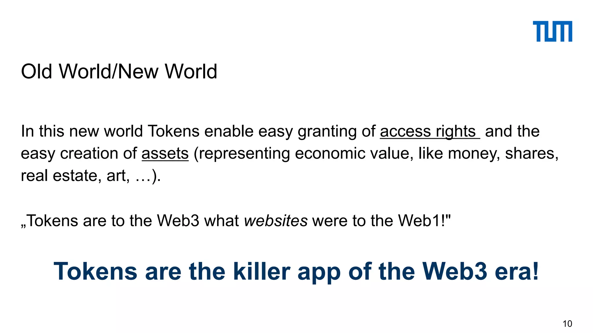 In this new world Tokens enable easy granting of access rights and the
easy creation of assets (representing economic value, like money, shares,
real estate, art, …).
„Tokens are to the Web3 what websites were to the Web1!"
Tokens are the killer app of the Web3 era!
10
Old World/New World
 