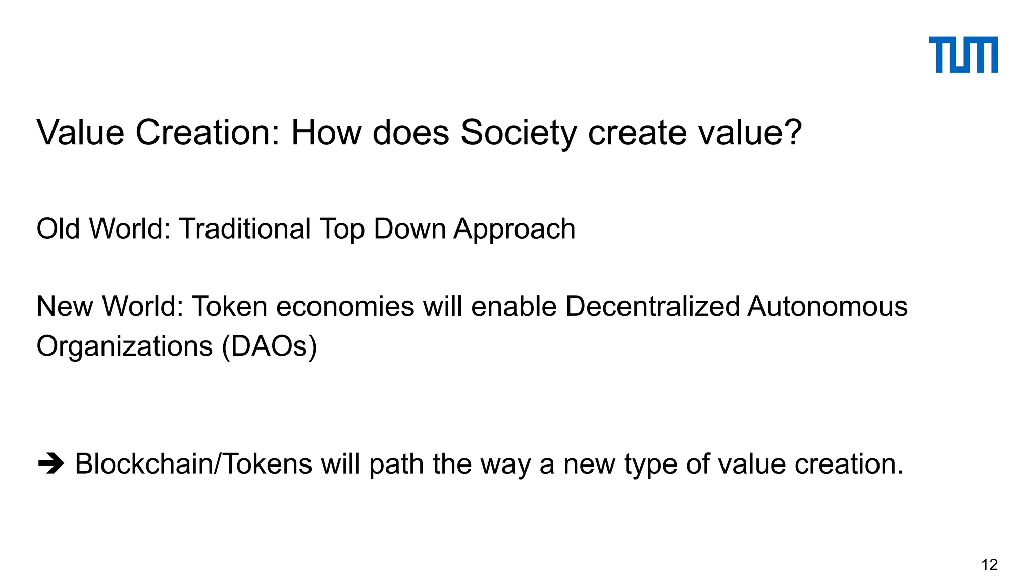 Old World: Traditional Top Down Approach
New World: Token economies will enable Decentralized Autonomous
Organizations (DAOs)
è Blockchain/Tokens will path the way a new type of value creation.
Value Creation: How does Society create value?
12
 