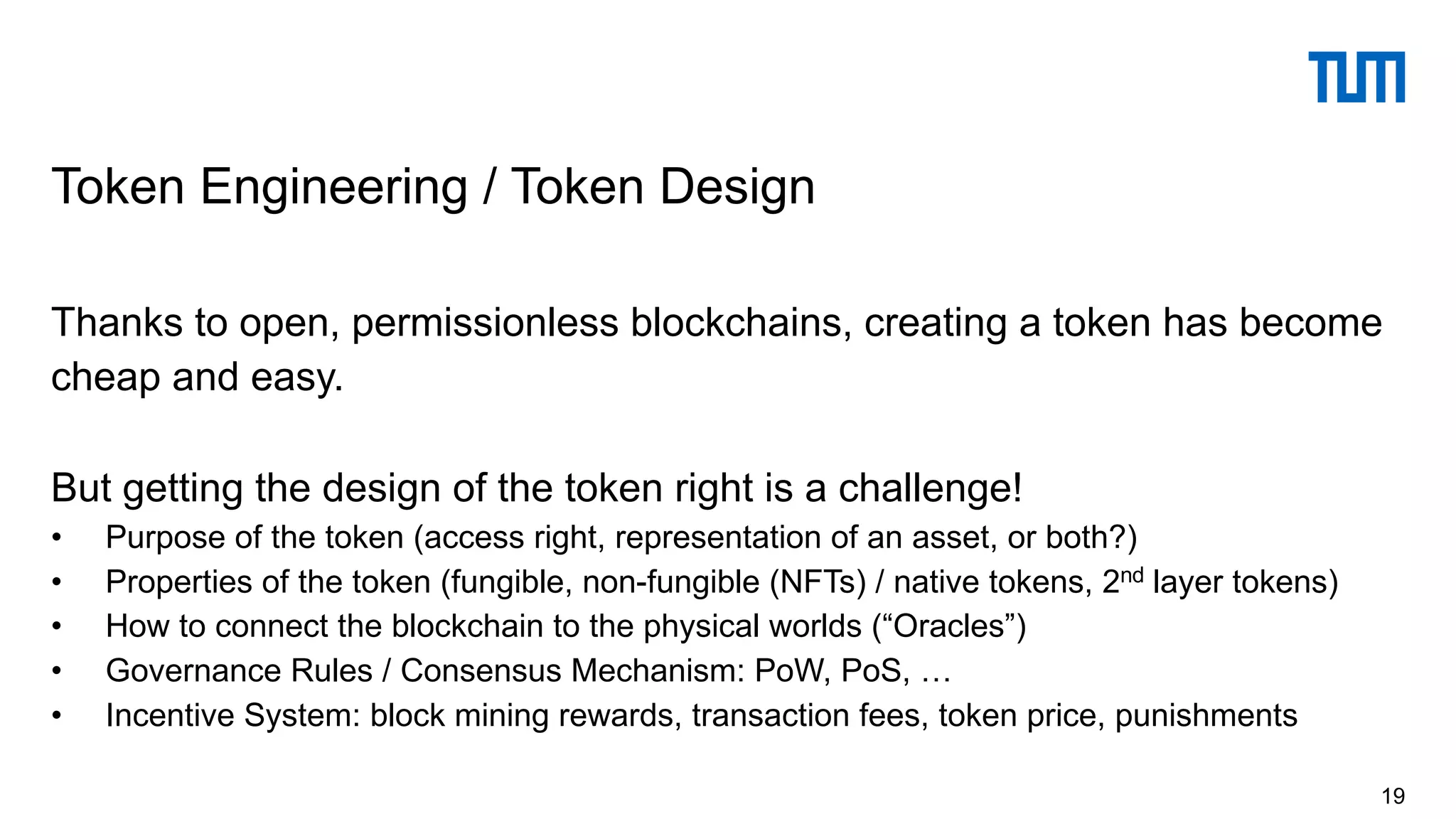 Thanks to open, permissionless blockchains, creating a token has become
cheap and easy.
But getting the design of the token right is a challenge!
• Purpose of the token (access right, representation of an asset, or both?)
• Properties of the token (fungible, non-fungible (NFTs) / native tokens, 2nd layer tokens)
• How to connect the blockchain to the physical worlds (“Oracles”)
• Governance Rules / Consensus Mechanism: PoW, PoS, …
• Incentive System: block mining rewards, transaction fees, token price, punishments
Token Engineering / Token Design
19
 