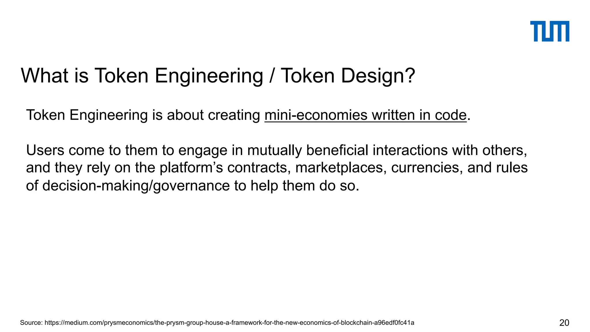 What is Token Engineering / Token Design?
20Source: https://medium.com/prysmeconomics/the-prysm-group-house-a-framework-for-the-new-economics-of-blockchain-a96edf0fc41a
Token Engineering is about creating mini-economies written in code.
Users come to them to engage in mutually beneficial interactions with others,
and they rely on the platform’s contracts, marketplaces, currencies, and rules
of decision-making/governance to help them do so.
 