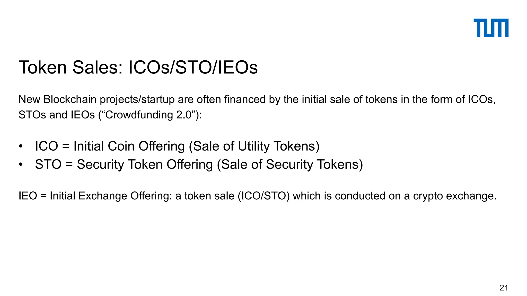 New Blockchain projects/startup are often financed by the initial sale of tokens in the form of ICOs,
STOs and IEOs (“Crowdfunding 2.0”):
• ICO = Initial Coin Offering (Sale of Utility Tokens)
• STO = Security Token Offering (Sale of Security Tokens)
IEO = Initial Exchange Offering: a token sale (ICO/STO) which is conducted on a crypto exchange.
Token Sales: ICOs/STO/IEOs
21
 
