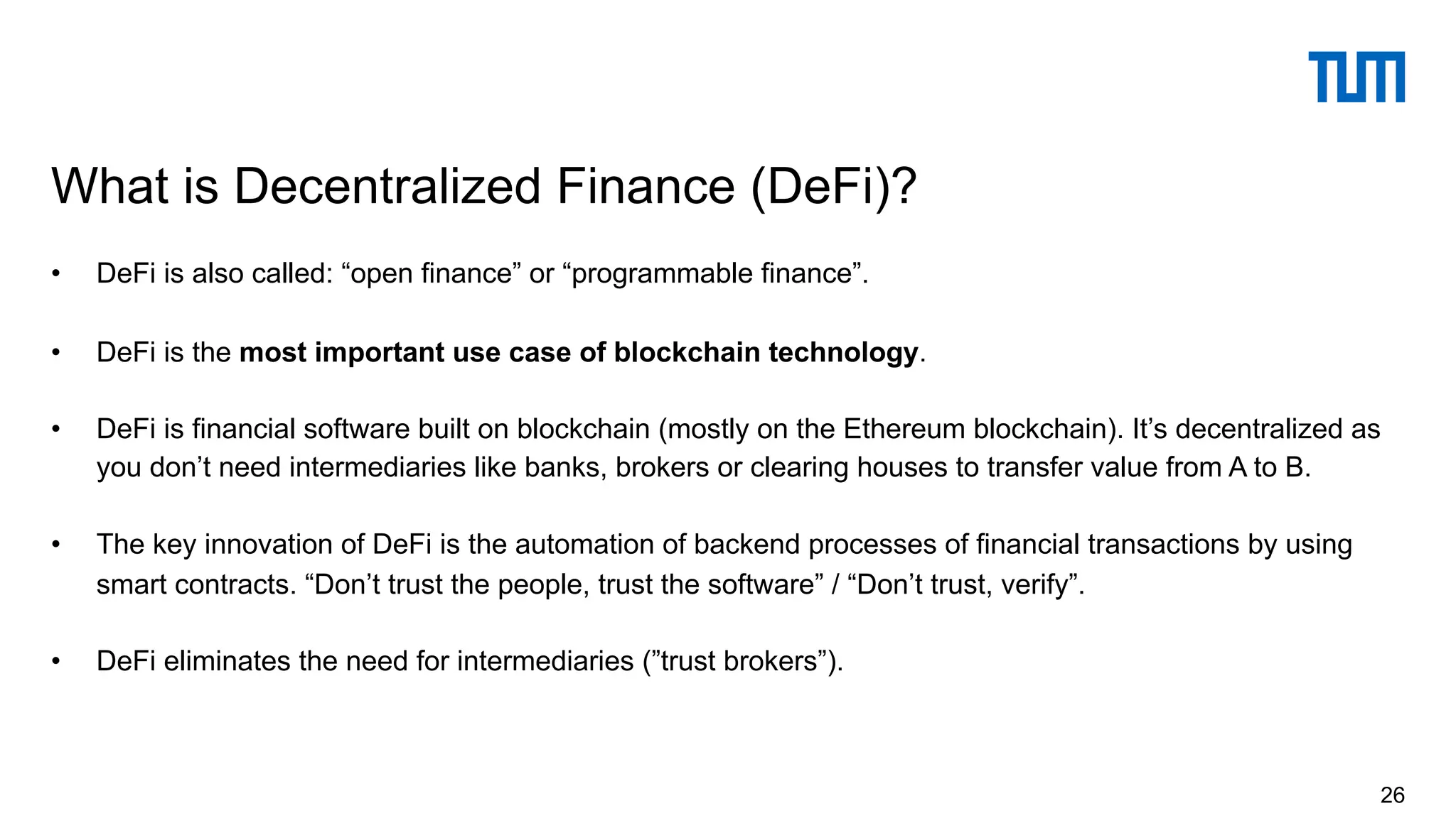 • DeFi is also called: “open finance” or “programmable finance”.
• DeFi is the most important use case of blockchain technology.
• DeFi is financial software built on blockchain (mostly on the Ethereum blockchain). It’s decentralized as
you don’t need intermediaries like banks, brokers or clearing houses to transfer value from A to B.
• The key innovation of DeFi is the automation of backend processes of financial transactions by using
smart contracts. “Don’t trust the people, trust the software” / “Don’t trust, verify”.
• DeFi eliminates the need for intermediaries (”trust brokers”).
What is Decentralized Finance (DeFi)?
26
 