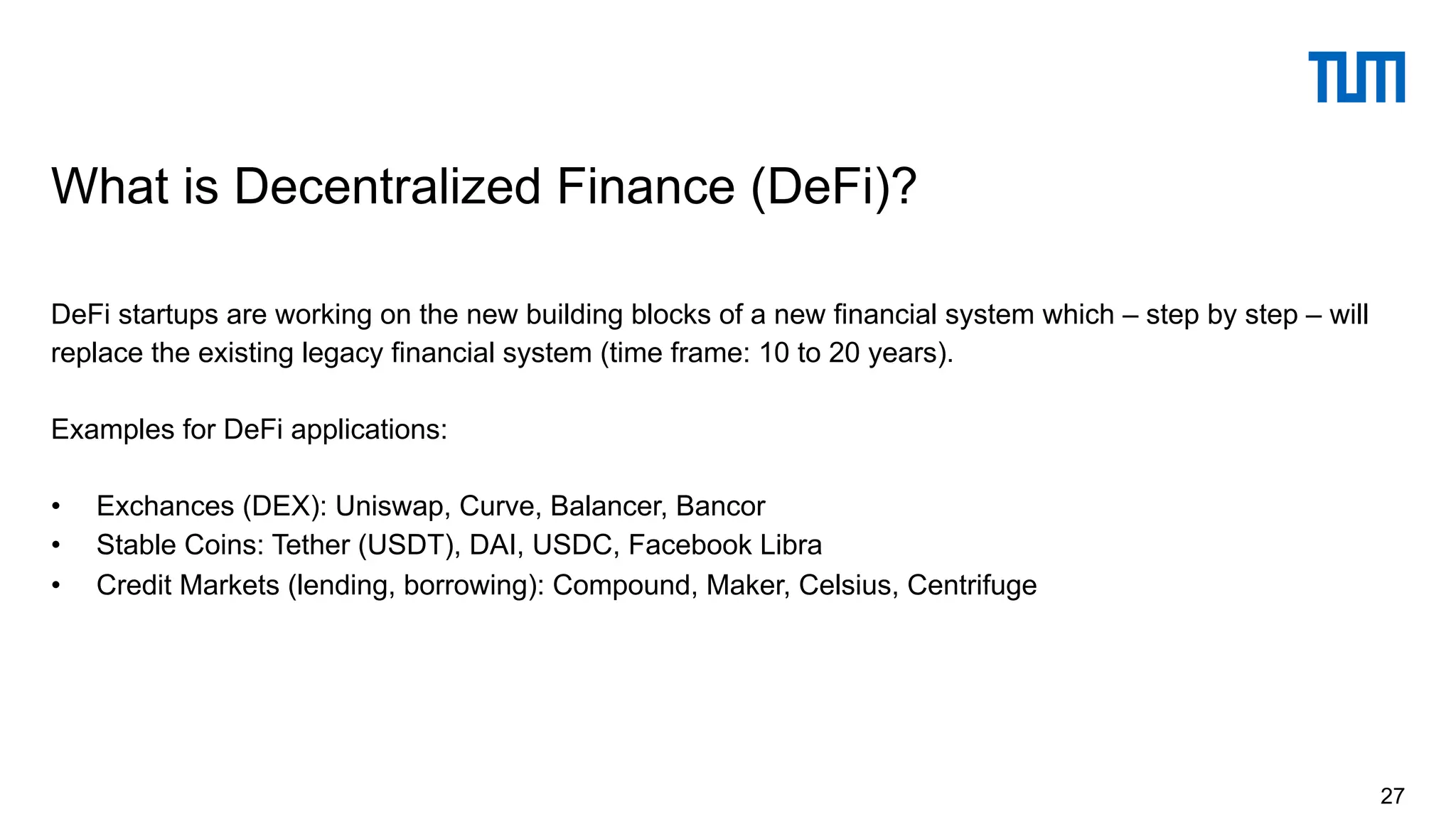 DeFi startups are working on the new building blocks of a new financial system which – step by step – will
replace the existing legacy financial system (time frame: 10 to 20 years).
Examples for DeFi applications:
• Exchances (DEX): Uniswap, Curve, Balancer, Bancor
• Stable Coins: Tether (USDT), DAI, USDC, Facebook Libra
• Credit Markets (lending, borrowing): Compound, Maker, Celsius, Centrifuge
What is Decentralized Finance (DeFi)?
27
 
