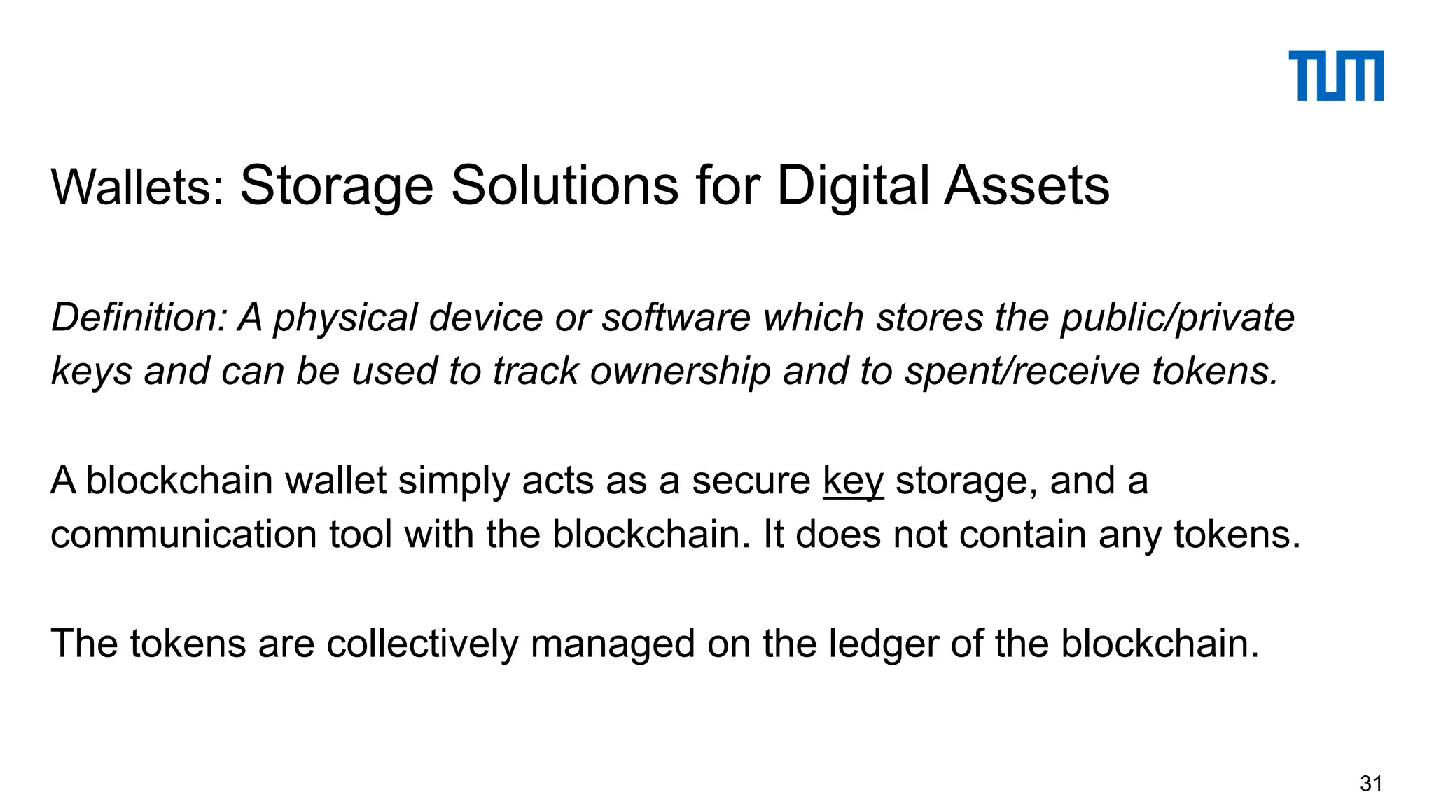 Definition: A physical device or software which stores the public/private
keys and can be used to track ownership and to spent/receive tokens.
A blockchain wallet simply acts as a secure key storage, and a
communication tool with the blockchain. It does not contain any tokens.
The tokens are collectively managed on the ledger of the blockchain.
Wallets: Storage Solutions for Digital Assets
31
 