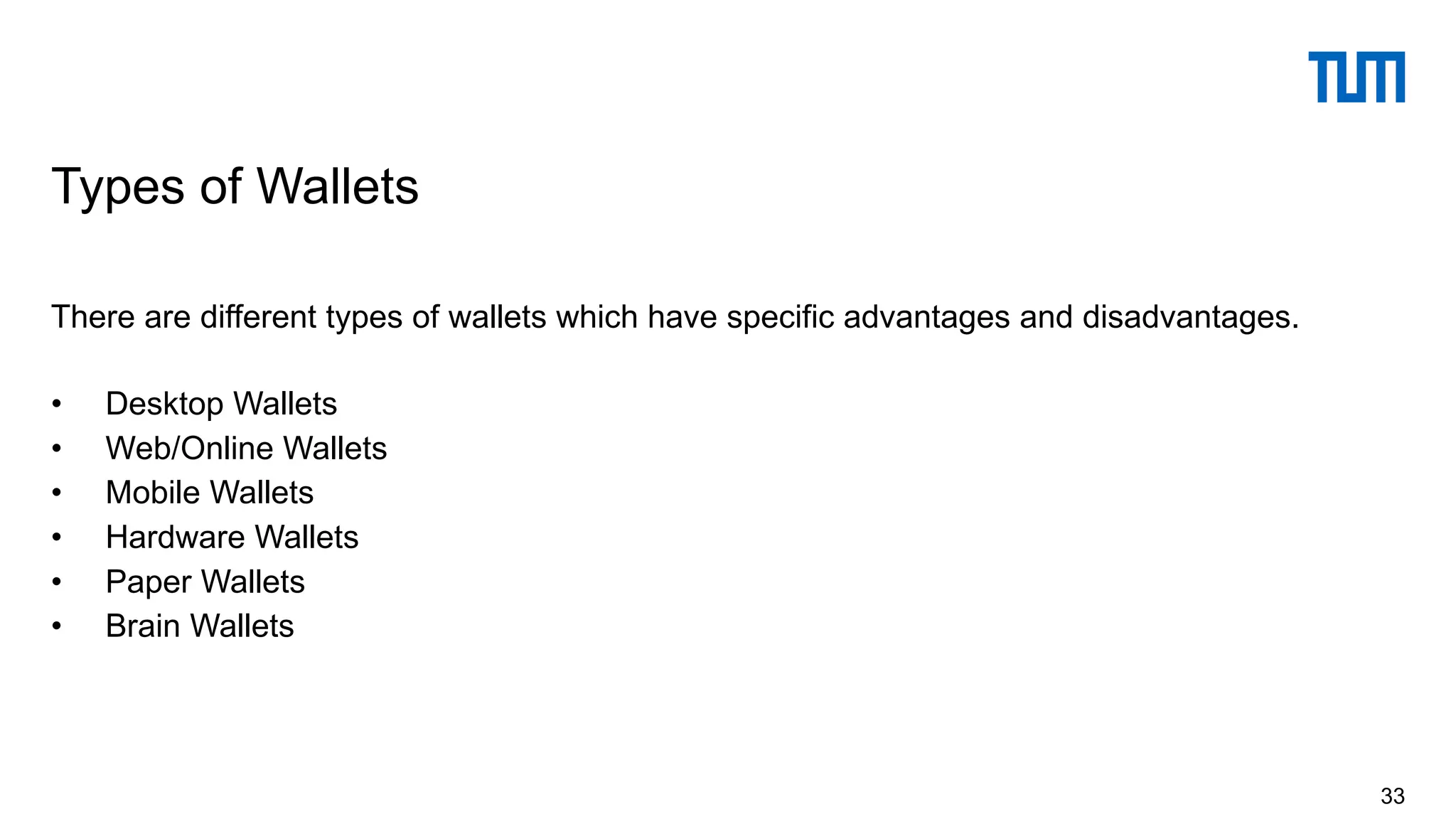 There are different types of wallets which have specific advantages and disadvantages.
• Desktop Wallets
• Web/Online Wallets
• Mobile Wallets
• Hardware Wallets
• Paper Wallets
• Brain Wallets
Types of Wallets
33
 