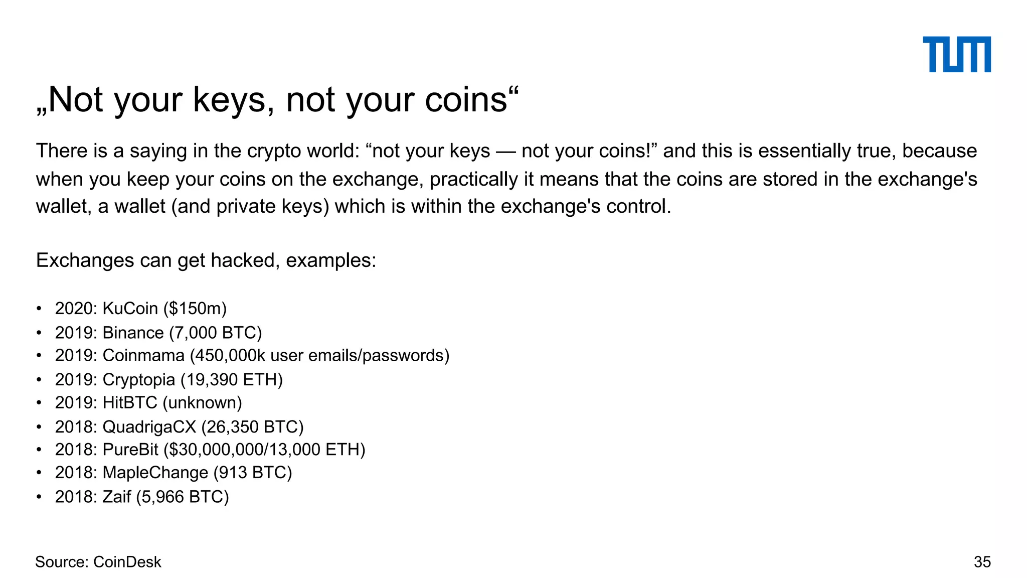 There is a saying in the crypto world: “not your keys — not your coins!” and this is essentially true, because
when you keep your coins on the exchange, practically it means that the coins are stored in the exchange's
wallet, a wallet (and private keys) which is within the exchange's control.
Exchanges can get hacked, examples:
• 2020: KuCoin ($150m)
• 2019: Binance (7,000 BTC)
• 2019: Coinmama (450,000k user emails/passwords)
• 2019: Cryptopia (19,390 ETH)
• 2019: HitBTC (unknown)
• 2018: QuadrigaCX (26,350 BTC)
• 2018: PureBit ($30,000,000/13,000 ETH)
• 2018: MapleChange (913 BTC)
• 2018: Zaif (5,966 BTC)
„Not your keys, not your coins“
35Source: CoinDesk
 