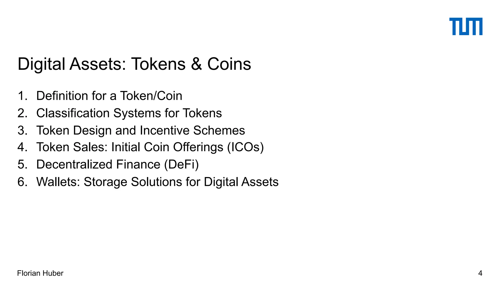 1. Definition for a Token/Coin
2. Classification Systems for Tokens
3. Token Design and Incentive Schemes
4. Token Sales: Initial Coin Offerings (ICOs)
5. Decentralized Finance (DeFi)
6. Wallets: Storage Solutions for Digital Assets
Digital Assets: Tokens & Coins
4Florian Huber
 